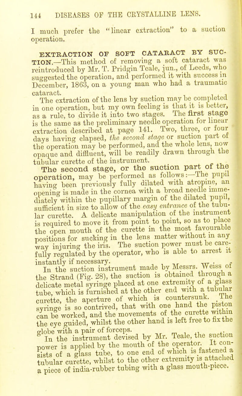 I much prefer the linear extraction to a suction operation. EXTRACTION OF SOFT CATARACT BY SUC- TION.—This method oi: removing a soft cataract was reintroduced by Mr. T. Pridgin Tcale, jun., of Leeds, who suggested the operation, and performed it with success in December, 1863, on a young man who had a traumatic cataract. . i . i The extraction of the lens by suction maybe completed in one operation, but my own feeling is that it is better, as a rule, to divide it into two stages. The first stage is the same as the prehminary needle operation for linear extraction described at page 141. Two, three, or four days having elapsed, the second stage or suction part ot the operation may be performed, and the whole lens, now opaque and diffluent, will be readily drawn through the tubular curette of the instrument. The second stage, or the suction part oi the operation, may be performed as follows:—The pupil having been previously fully dilated with atropine, an opening is made in the cornea with a broad needle imme- diately withm the pupillary margin of the dilated pupil, sufficient in size to allow of the easy entrance ot the tubu- lar curette. A delicate manipulation of the instrament is required to move it from point to point, so as to place the open mouth of the curette in the most favourable positions for sucking in the lens matter without m any way injuring the iris. The suction ]30wer must be care- fully regulated by the operator, who is able to arrest it instantly if necessary. , , ,r -nr • In the suction instrument made by Messrs. Weiss ot the Strand (Fig. 28), the suction is obtained through a delicate metal syringe placed at one extremity of a glass tube, which is f{irnished at the other end with a tubular curette, the aperture of which is countersunk. _ Ihe syringe is so contrived, that with one hand the piston cin be worked, and the movements of _ the curette within the eye guided, whilst the other hand is left free to fix the slobe with a pair of forceps. m t xi +• „ In the instrument devised by Mr. Teale, the suction power is applied by the mouth of the operator It con- sists of a glass tube, to one end of which is fastened a tubular curette, whilst to the other extremity is attached a piece of india-rubber tubing with a glass mouth-piece.