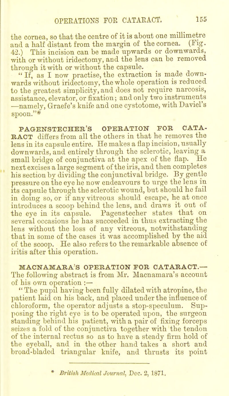 the cornea, so that the centre of it ia about one millimetre and a half distant from the margin of the cornea. (Fig. 42.) This incision can be made upwards or downwards, with or without iridectomy, and the lens can be removed through it with or without the capsule.  If, as I now practise, the extraction is made down- wards without iridectomy, the whole operation is reduced to the greatest simplicity, and does not require narcosis, assistance, elevator, or fixation; and only two instruments —namely, Graefe's knife and one cystotome, with Daviel's spoon.* PAaENSTECHER'S OPERATION FOR CATA- RACT differs from all the others in that he removes the lens in its capsule entire. He makes a flap incision, usually downwards, and entirely through the sclerotic, leaving a small bridge of conjunctiva at the apex of the flap. He next excises a large segment of the iris, and then completes his section by dividing the conjunctival bridge. By gentle pressure on the eye he now endeavours to urge the lens in its capsule through the sclerotic wound, but should he fail in doing so, or if any vitreous should escape, he at once introduces a scoop behind the lens, and draws it out of the eye in its capsule. Pagenstecher states that on several occasions he has succeeded in thus extracting the lens without the loss of any vitreous, notwithstanding that in some of the cases it was accomplished by the aid of the scoop. He also refers to the remarkable absence of iritis after this operation. MACNAMARA'S OPERATION FOR CATARACT.— The following abstract is from Mr. Macnamara's account of his own operation :—  The pupil having been fully dilated with atropine, the patient laid on his back, and placed under the influence of chloroform, the operator adjusts a stop-speculum. Sup- posing the right eye is to be operated upon, the surgeon standing behind his patient, with a pair of fixing forceps seizes a fold of the conjunctiva together with the tendon of the internal rectus so as to have a steady firm hold of the eyeball, and in the other hand takes a short and broad-bladed triangular knife, and thrusts its point * British Medical Journal, Dec. 2, 1871.