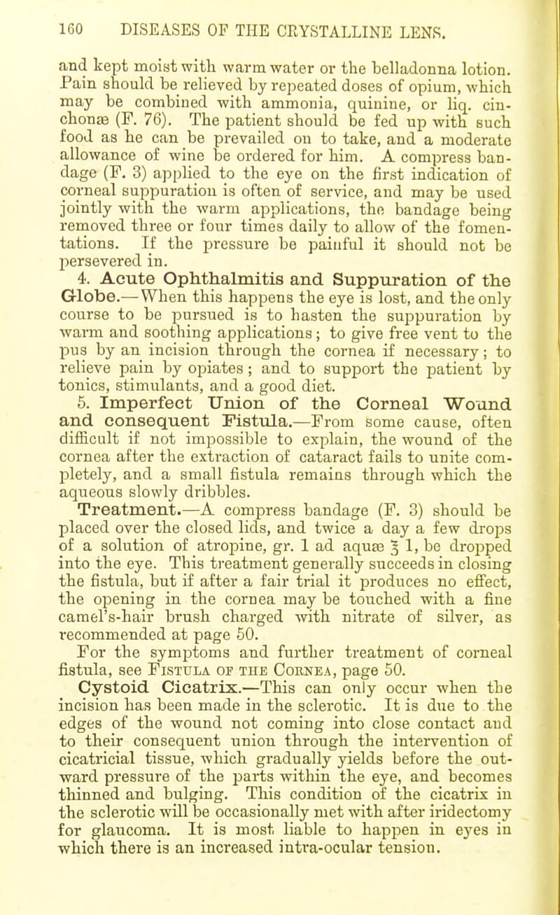 and kept moist with warm water or the belladonna lotion. Pain should be relieved by repeated doses of opium, which may be combined with ammonia, quinine, or liq. cin- chona (F. 76). The patient should be fed up with such food as he can be prevailed on to take, and a moderate allowance of wine be ordered for him. A compress ban- dage (F. 3) applied to the eye on the first indication of corneal suppuration is often of service, and may be used jointly with the warm applications, the bandage being removed three or four times daily to allow of the fomen- tations. If the pressure be painful it should not be persevered in. 4. Acute Ophthalmitis and Suppuration of the Globe.^—When this happens the eye is lost, and the only course to be pursued is to hasten the suppuration by ■warm and soothing applications; to give free vent to the pus by an incision through the cornea if necessary; to relieve pain by opiates ; and to support the patient by tonics, stimulants, and a good diet. 6. Imperfect Union of the Corneal Wound and consequent Fisttda.—From some cause, often difficult if not impossible to explain, the wound of the cornea after the extraction of cataract fails to unite com- pletely, and a small fistula remains through which the aqueous slowly dribbles. Treatment.—A compress bandage (F. 3) should be placed over the closed lids, and twice a day a few drops of a solution of atropine, gr. 1 ad aqute ^ 1, be dropped into the eye. This treatment generally succeeds in closing the fistula, but if after a fair trial it produces no effect, the opening in the cornea may be touched with a fine camel's-hair brush charged with nitrate of silver, as recommended at page 50. For the symptoms and fvirther treatment of corneal fistula, see Fistula of the Cohnea, page 50. Cystoid Cicatrix.—This can only occur when the incision has been made in the sclerotic. It is due to the edges of the wound not coming into close contact and to their consequent union through the intei-vention of cicatricial tissue, which gradually yields before the out- ward pressure of the parts within the eye, and becomes thinned and bulging. This condition of the cicatrix in the sclerotic wUl be occasionally met with after iridectomy for glaucoma. It is most liable to happen in eyes in which there is an increased inti'a-ocular tension.