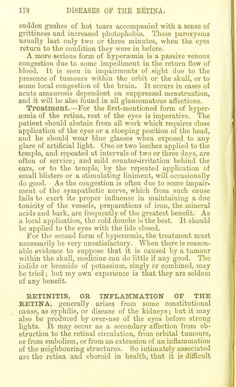 sudden gushes of hot tears accompanied with a sense of grittiness and increased photophobia. These paroxysms usually last only two or three minutes, when the eyes return to the condition they were in before. A more serious form of hyperaemia is a passive venous congestion due to some impediment in the return flow of blood. It is seen in impairments of sight due to the presence of tumours within the orbit or the shull, or to some local congestion of the brain. It occurs in cases of acute amaurosis dependent on suppressed menstruation, and it will be also found in all glaucomatous affections. Treatment.—For the first-mentioned form of hyper- aemia of the retina, rest of the eyes is imperative. The patient should abstain from all work which requires close application of the eyes or a stooping position of the head, and he should wear blue glasses when exposed to any glare of artificial light. One or two leeches applied to the temple, and repeated at intervals of two or three days, are often of service; and mild counter-irritation behind the ears, or to the temple, by the repeated application of small blisters or a stimulating liniment, will occasionally do good. As the congestion is often due to some impair- ment of the sympathetic nerve, which from such cause fails to exert its proper influence in maintaining a due tonicity of the vessels, preparations of iron, the mineral acids and bark, are frequently of the greatest benefit. As a local application, the cold douche is the best. It should be applied to the eyes with the lids closed. For the second form of hyperasmia, the treatment must necessarily be vei'y unsatisfactory. When there is reason- able evidence to suppose that it is caused by a tumour within the skull, medicine can do little if any good. The iodide or bromide of potassium, singly or combined, may be tried; but my own experience is that they are seldom of any benefit. RETINITIS, OR INFLAMMATION OF THE RETINA, generally arises from some constitutional cause, as syphilis, or disease of the kidneys; but it may also be produced by over-use of the eyes before strong lights. It may occur as a secondary affection from ob- struction to the retinal circulation, from orbital tumours, or from embolism, or from an extension of an inflammation of the neighbouring structures. So intimately associated are the retina and choroid in health, that it is difficult