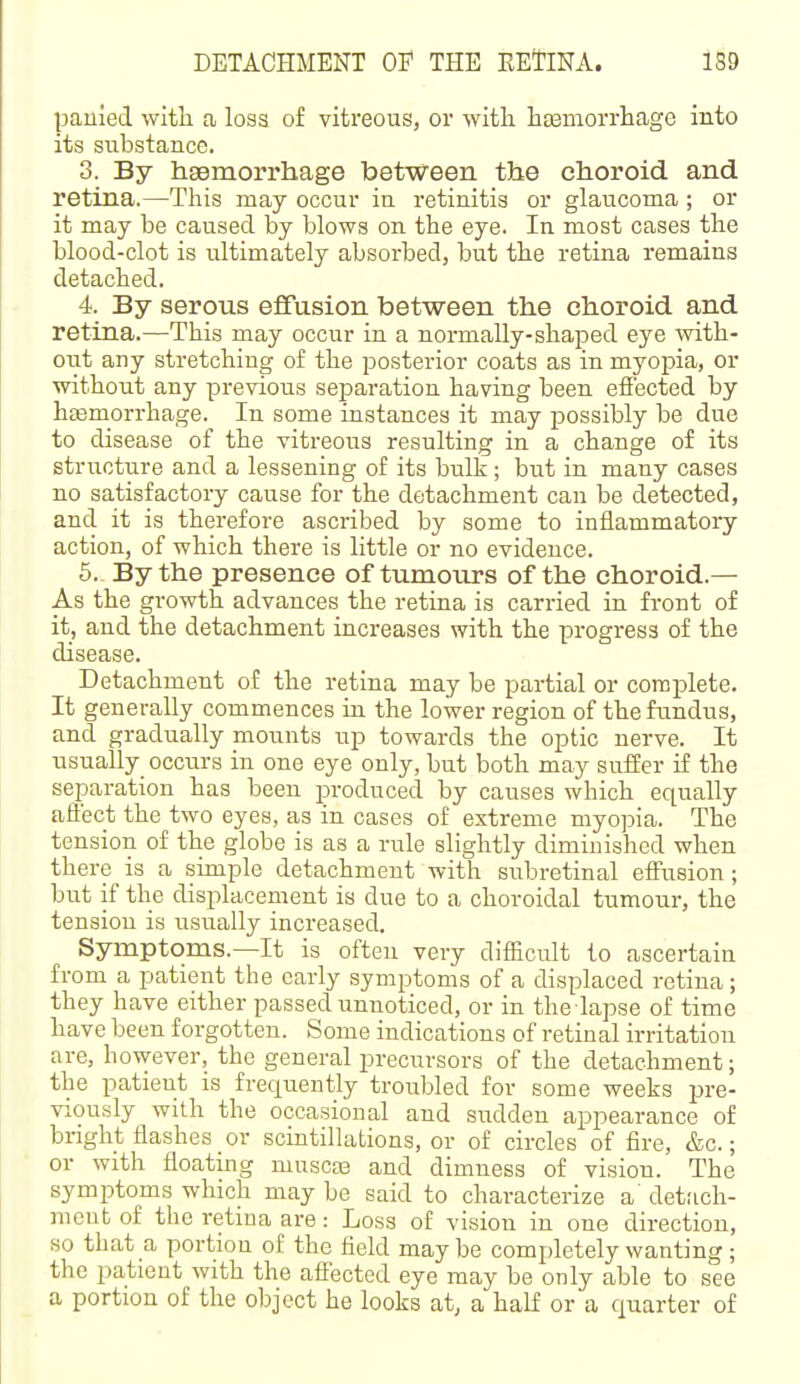 panied witli a loss of vitreous, or with h^morrliage into its substance. 3. By hsemorrhage between the choroid and retina.—This may occur ia retinitis or glaucoma; or it may be caused by blows on the eye. In most cases the blood-clot is ultimately absorbed, but the retina remains detached. 4. By serous effusion between the choroid and retina.—This may occur in a normally-shaped eye with- out any stretching of the posterior coats as in myopia, or without any previous separation having been effected by heemorrhage. In some instances it may possibly be due to disease of the vitreous resulting in a change of its structure and a lessening of its bulk; but in many cases no satisfactory cause for the detachment can be detected, and it is therefore ascribed by some to inflammatory action, of which there is little or no evidence. 5. By the presence of tumours of the choroid.— As the growth advances the retina is carried in front of it, and the detachment increases with the progress of the disease. Detachment of the retina may be partial or complete. It generally commences in the lower region of the fundus, and gradually mounts up towards the optic nerve. It usually_ occurs in one eye only, but both may suffer if the separation has been produced by causes which equally affect the two eyes, as in cases of extreme myojDia. The tension of the globe is as a rule slightly diminished when there is a simple detachment with snbretinal effusion ; but if the displacement is due to a choroidal tumour, the tension is usually increased. Symptoms.—It is often very difficult to ascertain from a patient the early symptoms of a displaced retina; they have either passed unnoticed, or in the lapse of time have been forgotten. Some indications of retinal irritation are, however, the general precursors of the detachment; the patient is frequently troubled for some weeks pre- viously with the occasional and sudden appearance of bright flashes or scintillations, or of circles of fire, &c.; or with floating muscas and dimness of vision. The symptoms which may be said to characterize a det;ich- mcnt of the retina are: Loss of vision in one direction, so that a portion of the field may be completely wanting; the patient with the affected eye may be only able to see a portion of the object he looks at, a half or a quarter of