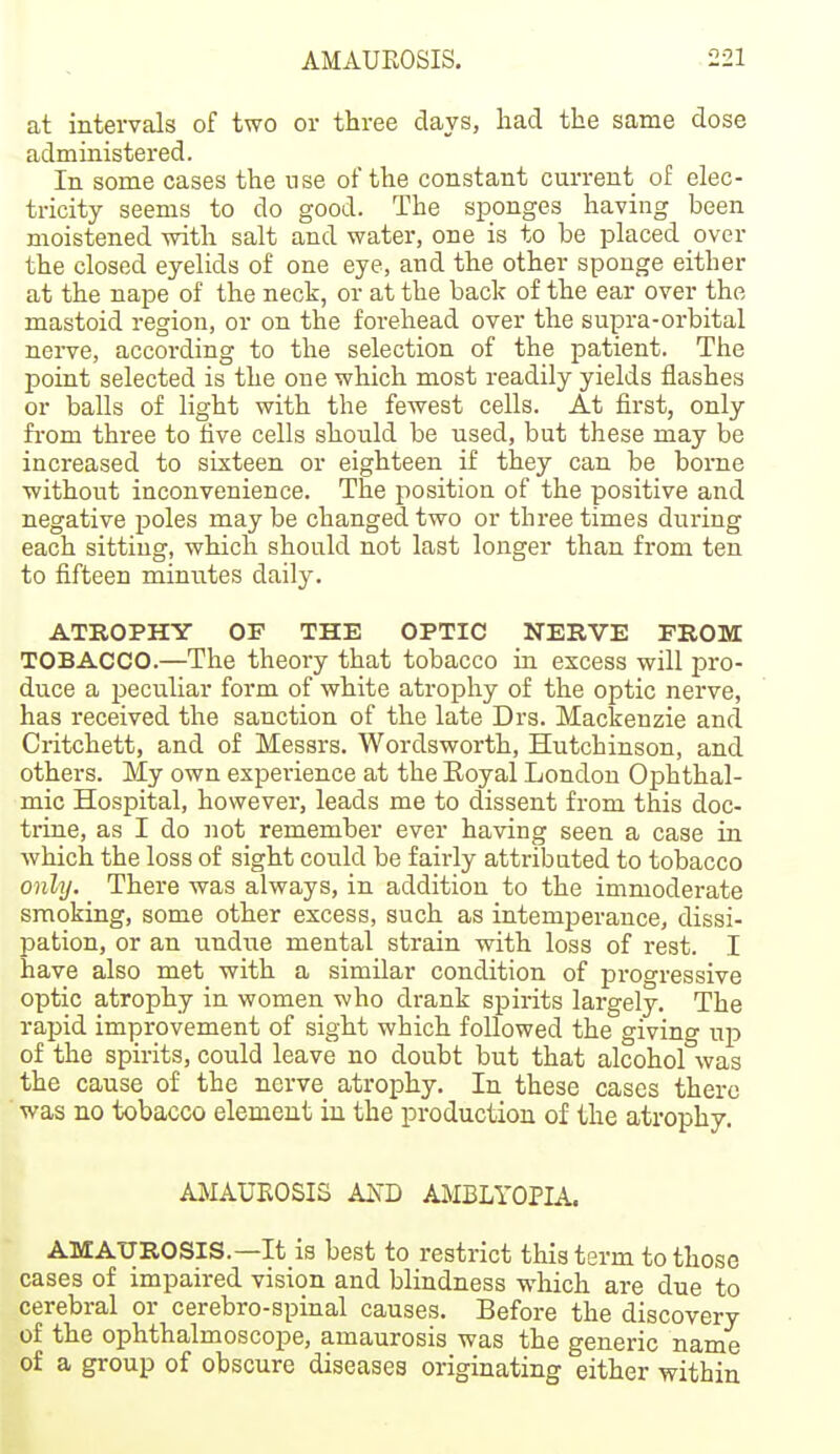 at intervals of two or three days, liad the same dose administered. In some cases the nse of the constant current of elec- tricity seems to do good. The sponges having been moistened with salt and water, one is to be placed over the closed eyelids of one eye, and the other sponge either at the nape of the neck, or at the back of the ear over the mastoid region, or on the forehead over the supra-orbital nerve, according to the selection of the patient. The point selected is the one which most readily yields flashes or balls of light with the fewest cells. At first, only from three to five cells should be used, but these may be increased to sixteen or eighteen if they can be borne without inconvenience. The position of the positive and negative poles may be changed two or three times during each sitting, which should not last longer than from ten to fifteen minutes daily. ATROPHY OF THE OPTIC NERVE PROM TOBACCO.—The theory that tobacco in excess will pro- duce a peculiar form of white atrophy of the optic nerve, has received the sanction of the late Drs. Mackenzie and Critchett, and of Messrs. Wordsworth, Hutchinson, and others. My own experience at the Royal London Ophthal- mic Hospital, however, leads me to dissent from this doc- trine, as I do not remember ever having seen a case in which the loss of sight could be fairly attributed to tobacco only. There was always, in addition to the immoderate smoking, some other excess, such as intemperance, dissi- pation, or an undue mental strain with loss of rest. I have also met with a similar condition of progressive optic atrophy in women who drank spirits largely. The rapid improvement of sight which followed the giving up of the spirits, could leave no doubt but that alcohol was the cause of the nerve atrophy. In these cases there was no tobacco element in the production of the atrophy. AMAUEOSIS AXD AMBLYOPIA. AMAUROSIS.—It is best to restrict this term to those cases of impaired vision and blindness which are due to cerebral or cerebro-spinal causes. Before the discovery of the ophthalmoscope, amaurosis was the generic name of a group of obscure diseases originating either within