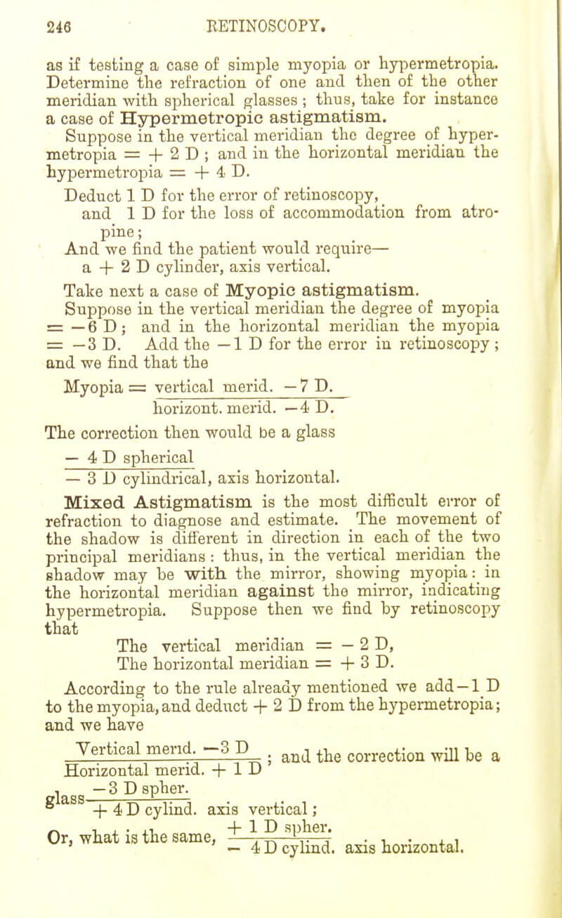 as if testing a case o£ simple myopia or hypermetropia. Determine the refraction of one and then of the other meridian with spherical glasses ; thus, take for instance a case of Hypermetropic astigmatism. Suppose in the vertical meridian the degree of hyper- metropia = + 2 D ; and in the horizontal meridian the hypermetropia = + 4 D. Deduct 1 D for the error of retiuoscopy, and 1 D for the loss of accommodation from atro- pine ; ' And we find the patient would require— a + 2 D cylinder, axis vertical. Take next a case of Myopic astigmatism. Suppose in the vertical meridian the degree of myopia = — 6 D; and in the horizontal meridian the myopia = — 3 D. Add the —ID for the error in retinoscopy ; and we find that the Myopia = vertical merid. — 7 D. horizont. merid. — 4 D. The correction then would be a glass — 4 D spherical — 3D cylindrical, axis horizontal. Mixed Astigmatism is the most diflScult error of refraction to diagnose and estimate. The movement of the shadow is different in direction in each of the two principal meridians : thus, in the vertical meridian the shadow may be with the mirror, showing myopia: in the horizontal meridian against the mirroi-, indicating hypermetropia. Suppose then we find by retinoscopy that The vertical meridian = — 2 D, The horizontal meridian = + 3 D. According to the rule already mentioned we add —1 D to the myopia,and deduct + 2 D from the hypermetropia; and we have Yertical mend -3 p . correction will be a Horizontal mend. + 1 D , —3D spher. ° + 4 D cylind. axis vertical ; ^ T . • .1 + 1 D spher. Or, what is the same, -—. ^ ' . , ■ v • + i ' — 4 D cylind. axis horizontal.