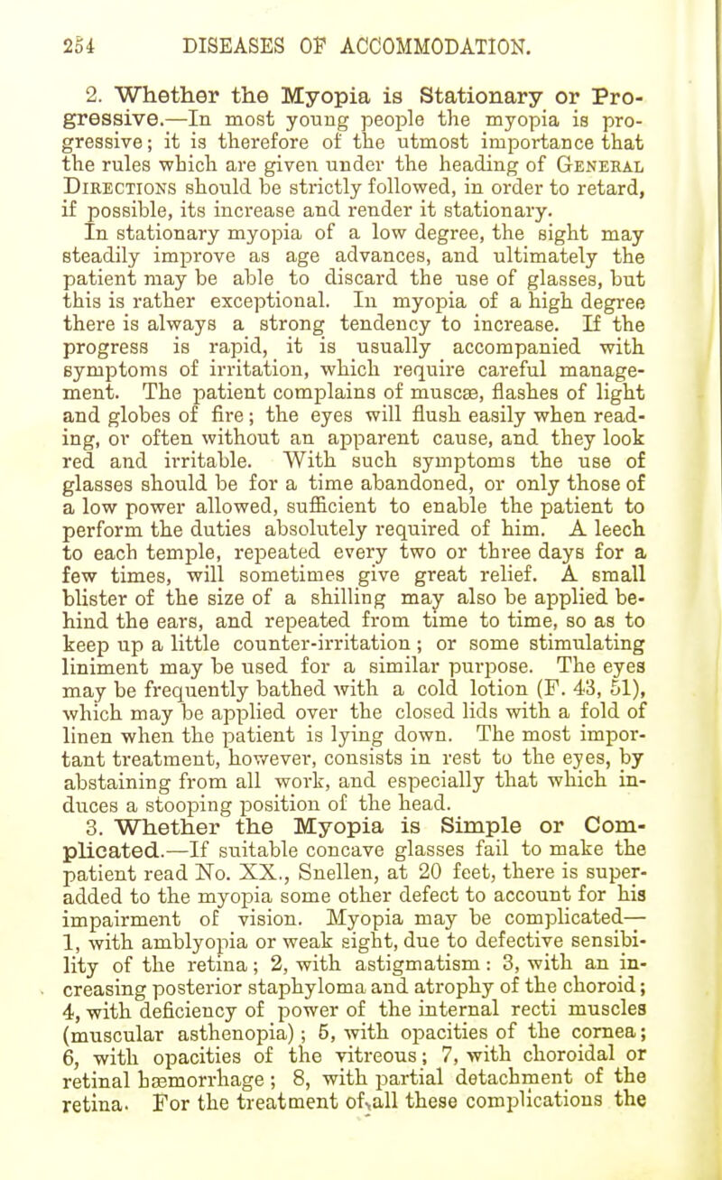 2. Whether the Myopia is Stationary or Pro- gressive.—In most youug people the myopia is pro- gressive ; it is therefore of the utmost importance that the rules which are given under the heading of General DiEECTioNS should be strictly followed, in order to retard, if possible, its increase and render it stationary. In stationary myopia of a low degree, the sight may steadily improve as age advances, and ultimately the patient may be able to discard the use of glasses, but this is rather exceptional. In myopia of a high degree there is always a strong tendency to increase. If the progress is rapid, it is usually accompanied with symptoms of irritation, which require careful manage- ment. The patient complains of muscas, flashes of light and globes of fire; the eyes will flush easily when read- ing, or often without an apparent cause, and they look red and irritable. With such symptoms the use of glasses should be for a time abandoned, or only those of a low power allowed, sufficient to enable the patient to perform the duties absolutely required of him. A leech to each temple, repeated every two or three days for a few times, will sometimes give great relief. A small blister of the size of a shilling may also be applied be- hind the ears, and repeated from time to time, so as to keep up a little counter-irritation ; or some stimulating liniment may be used for a similar purpose. The eyes may be frequently bathed with a cold lotion (F. 43, 51), which may be applied over the closed lids with a fold of linen when the patient is lying down. The most impor- tant treatment, hov/ever, consists in rest to the eyes, by abstaining from all work, and especially that which in- duces a stooping position of the head. 3. Whether the Myopia is Simple or Com- plicated.—If suitable concave glasses fail to make the patient read No. XX., Snellen, at 20 feet, there is super- added to the myopia some other defect to account for his impairment of vision. Myopia may be complicated— 1, with amblyopia or weak sight, due to defective sensibi- lity of the retina; 2, with astigmatism: 3, with an in- creasing posterior staphyloma and atrophy of the choroid; 4, with deficiency of power of the internal recti muscles (muscular asthenopia); 5, with opacities of the cornea; 6, with opacities of the vitreous; 7, with choroidal or retinal hasmorrhage ; 8, with partial detachment of the retina. For the treatment of>all these complications the