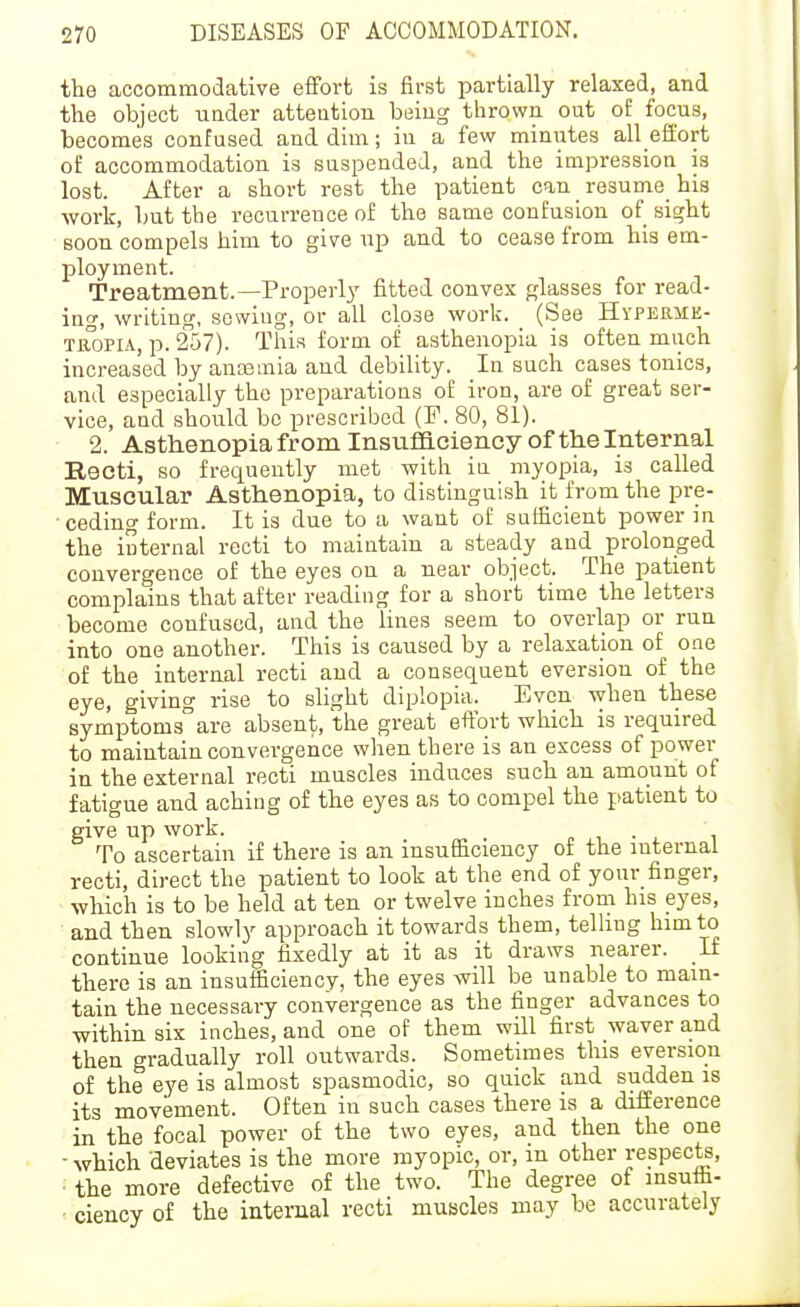 the accommodative effort is first partially relaxed, and the object under attention being thrown out of focus, becomes confused and dim; in a few minutes all efiiort of accommodation is suspended, and the impression is lost. After a short rest the patient can resume_ his •work, but the recurrence of the same confusion of si^ht soon compels him to give up and to cease from his em- ployment. Treatment.—Properly fitted convex glasses for read- ing, writing, sowing, or all close work. (See Hyperme- TROPiA, p. 257). This form of asthenopia is often much increased by ancemia and debility. In such cases tonics, and especially the preparations of iron, are of great ser- vice, and should be prescribed (F. 80, 81). 2. Asthenopia from Insufficiency of the Internal Recti, so frequently met with iu myopia, is called Muscular Asthenopia, to distinguish it from the pre- ceding form. It is due to a want of sufficient power in the iuternal recti to maintain a steady and prolonged convergence of the eyes on a near object. The patient complains that after reading for a short time the letters become confused, and the lines seem to overlap or run into one another. This is caused by a relaxation of one of the internal recti and a consequent eversion of the eye, giving rise to slight diplopia. Even when these symptoms^are absent, the great effort which is required to maintain convergence when there is an excess of power in the external recti muscles induces such an amount of fatigue and aching of the eyes as to compel the patient to give up work. p i. • i i To ascertain if there is an insufficiency of the mternai recti, direct the patient to look at the end of your finger, which is to be held at ten or twelve inches from his eyes, and then slowly approach it towards them, telhng him to continue looking fixedly at it as it draws nearer. If there is an insufficiencv, the eyes will be unable to main- tain the necessary convergence as the finger advances to within six inches, and one of them will first waver and then gradually roll outwards. Sometimes this eversion of the eye is almost spasmodic, so quick and sudden is its movement. Often in such cases there is a difference in the focal power of the two eyes, and then the one -which deviates is the more myopic, or, in other respec^, the more defective of the two. The degree of insutfa- ciency of the internal recti muscles may be accurately
