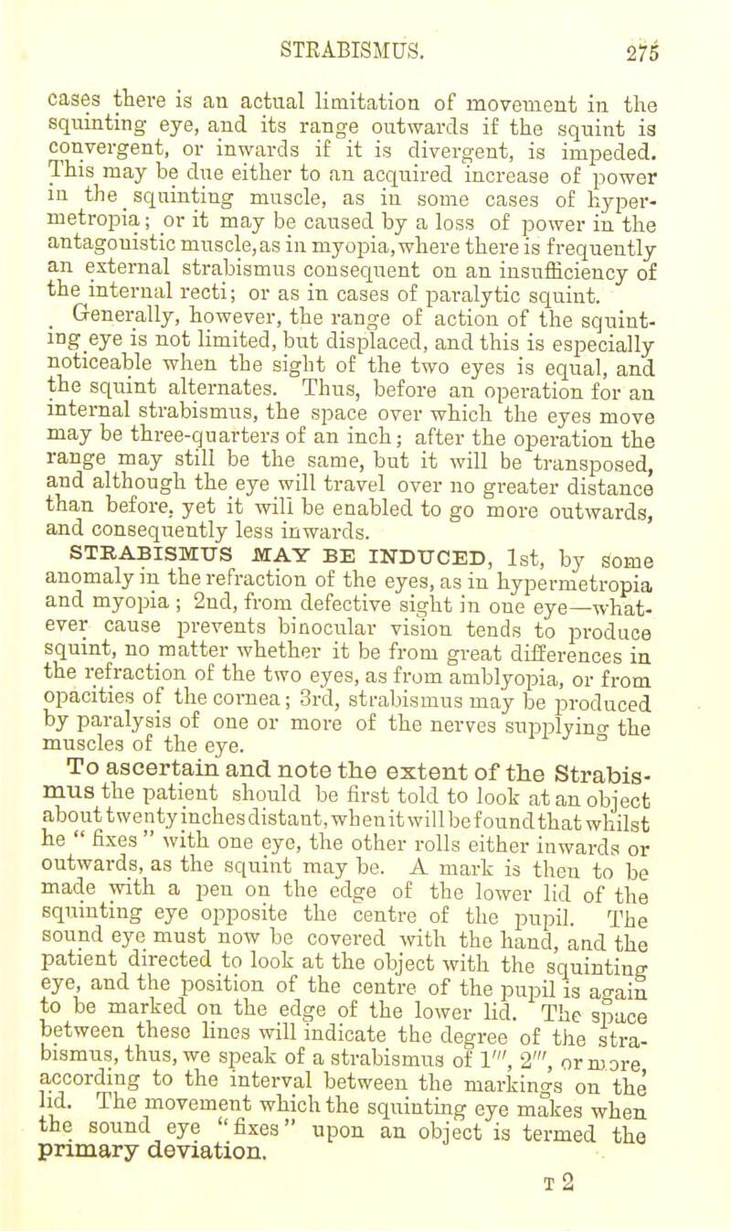 cases there is an actual limitation of movement in the squinting eye, and its range outwards if the squint is convergent, or inwards if it is divergent, is impeded. This may be due either to an acquired increase of power in the _ squinting muscle, as in some cases of hyper- metropia; or it may be caused by a loss of power in the antagonistic muscle,as in myopia, where there is frequently an external strabismus consequent on an insufficiency of the internal recti; or as in cases of paralytic squint. _ Generally, however, the range of action of the sqnint- ing eye is not limited, but displaced, and this is especially noticeable when the sight of the two eyes is equal, and the squint alternates. Thus, before an operation for an internal strabismus, the space over which the eyes move may be three-quarters of an inch; after the operation the range may still be the same, but it will be transposed, and although the eye will travel over no greater distance than before, yet it will be enabled to go more outwards, and consequently less inwards. STRABISMUS MAY BE INDUCED, 1st, by some anomaly in the refraction of the eyes, as in hypermetropia and myopia ; 2nd, from defective sight in one eye—what- ever cause prevents binocular viswn tends to produce squint, no matter whether it be from great differences in the refraction of the two eyes, as from amblyopia, or from opacities of the cornea; 3rd, strabismus may be produced by paralysis of one or more of the nerves suiwlyino- the muscles of the eye. ° To ascertain and note the extent of the Strabis- mus the patient should be first told to look at an object about twentyinchesdistant,whenitwillbefoundthat whilst he  fixes  with one eye, the other rolls either inwards or outwards, as the squint may be. A mark is then to be made with a pen on the edge of the lower lid of the squinting eye opposite the centre of the pupil. The sound eye must now be covered with the hand, and the patient directed to look at the object with the squinting eye, and the position of the centre of the pupil is ao-ain to be marked on the edge of the lower lid. The space between these lines will indicate the degree of the stra- bismus, thus, we speak of a strabismus of 1', 2', or m ore according to the interval between the markings on the hd. The movement which the squintmg eye makes when the sound eye fixes upon an object is termed the primary deviation. t2