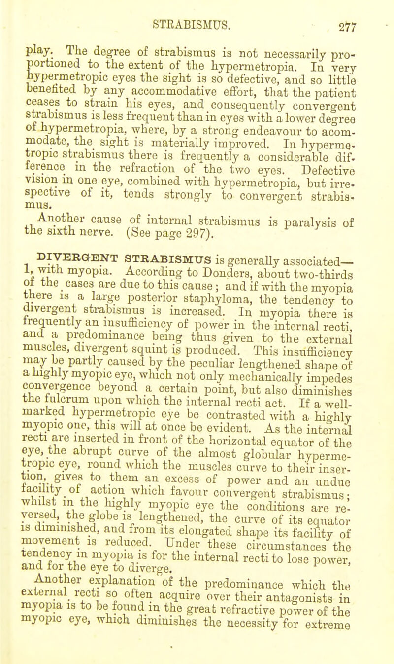 STEABISMUS. • , 2*77 play. The degree of strabismus is not necessarily pro- portioned to the extent of the hypermetropia. In very hypermetropic eyes the sight is so defective, and so little benefited by any accommodative effort, that the patient ceases to strain his eyes, and consequently convergent sti-abismus is less frequent than in eyes with a lower degree of hypermetropia, where, by a strong endeavour to acom- modate, the sight is materially improved. In hyperme- tropic strabismus there is frequently a considerable dif. ference m the refraction of the two eyes. Defective vision in one eye, combined with hypermetropia, but irre- spective of it, tends strongly to convergent strabis- mus. ° Another cause of internal strabismus is paralysis of the sixth nerve. (See page 297). DIVERaENT STRABISMUS is generally associated— 1, with myopia. According to Bonders, about two-thirds ot the cases are due to this cause; and if with the myopia there is a large posterior staphyloma, the tendency to Oivergent strabismus is increased. In myopia there is frequently an insufficiency of power in the internal recti, and a predominance being thus given to the external muscles, divergent squint is produced. This insufficiency may be partly caused by the peculiar lengthened shape of a highly myopic eye, which not only mechanically impedes convergence beyond a certain point, but also diminishes the tulcrum upon which the internal recti act. If a well- marked hypermetropic eye be contrasted with a highly myopic one, this will at once be evident. As the internal recti are inserted m front of the horizontal equator of the eye, the abrupt curve of the almost globular hyiserme- tropic eye, round which the muscles curve to their inser- tion gives to them an excess of power and an undue lacility of action which favour convergent strabismus; whilst in the highly myopic eye the conditions are re- versed, the globe is_ lengthened, the curve of its equator is dimmished, and from its elongated shape its facilitv of movement is reduced. Under these circumstances the tendency in myopia is for the internal recti to lose power, and tor the eye to diverge. Another explanation of the predominance which the external_ recti so often acquire over their antagonists in myopia is to be found m the great refractive power of the myopic eye, which diminishes the necessity for extreme