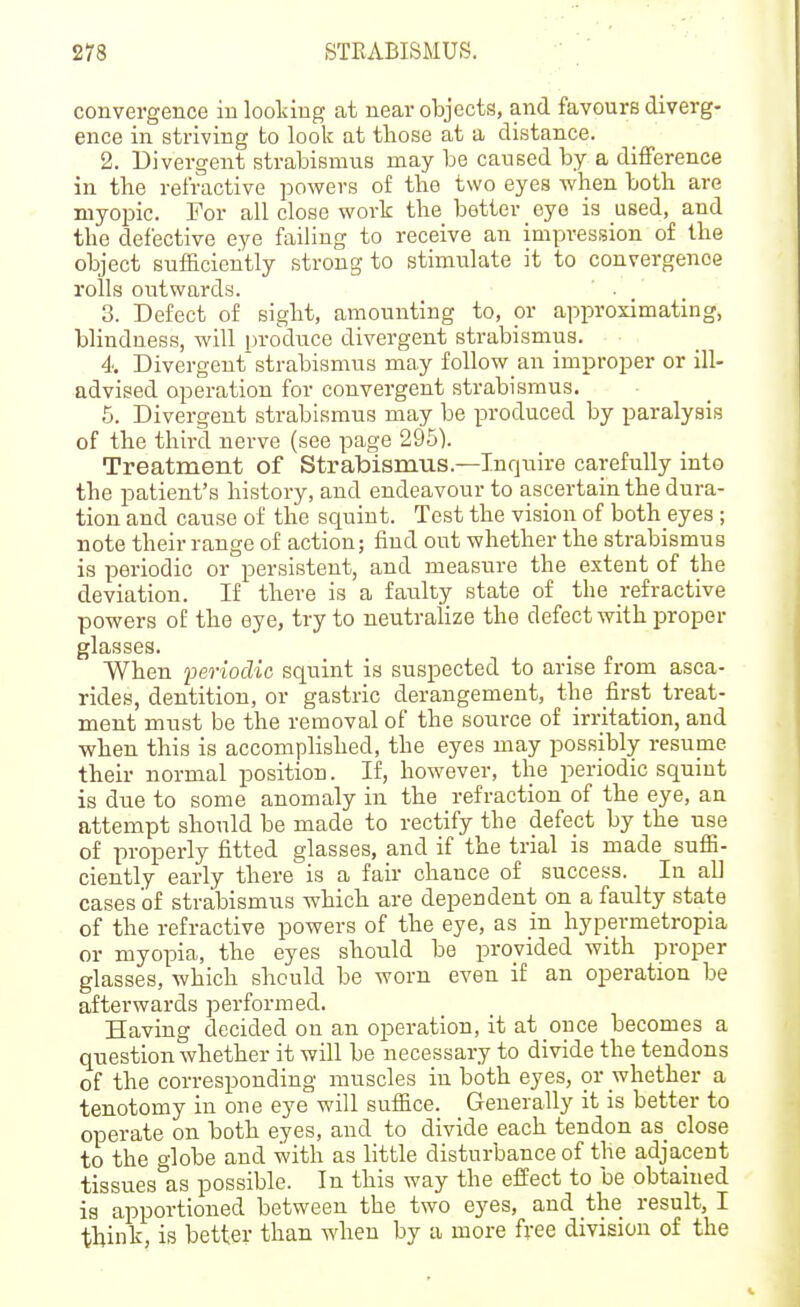 convergence in looldug at near objecte, and favours diverg- ence in striving to look at those at a distance. 2. Divergent strabismus may be caused by a difference in the refractive powers of the two eyes when both are myopic. For all close work the better eye is used, and the defective eye failing to receive an impression of the object sufficiently strong to stimulate it to convergence rolls outwards. 3. Defect of sight, amounting to, or approximating, blindness, will produce divergent strabismus. 4 Divergent strabismus may follow an improper or ill- advised operation for convergent strabismus. 5. Divergent strabismus may be produced by paralysis of the third nerve (see page 295). Treatment of Strabismus.—Inquire carefully into the patient's history, and endeavour to ascertain the dura- tion and cause of the sciuiut. Test the vision of both eyes ; note their range of action; find out whether the strabismus is periodic or persistent, and measure the extent of the deviation. If there is a faulty state of the refractive powers of the eye, try to neutralize the defect with proper glasses. When feriodia squint is suspected to arise from asca- rides, dentition, or gastric derangement, the first treat- ment must be the removal of the source of irritation, and when this is accompHshed, the eyes may possibly resume their normal position. If, however, the periodic squint is due to some anomaly in the refraction of the eye, an attempt should be made to rectify the defect by the use of properly fitted glasses, and if the trial is made suffi- ciently early there is a fair chance of success. In all cases of strabismus which are dependent on a faulty state of the refractive powers of the eye, as in hypermetropia or myopia, the eyes should be pirovided with proper glasses, which should be worn even if an operation be afterwards performed. Having decided on an operation, it at once becomes a question whether it will be necessary to divide the tendons of the corresponding muscles in both eyes, or whether a tenotomy in one eye will suffice. Generally it is better to operate on both eyes, and to divide each tendon as close to the globe and with as little disturbance of the adjacent tissues as possible. In this way the effect to be obtained is apportioned between the two eyes, and the result, I think, is better than when by a more free division of the