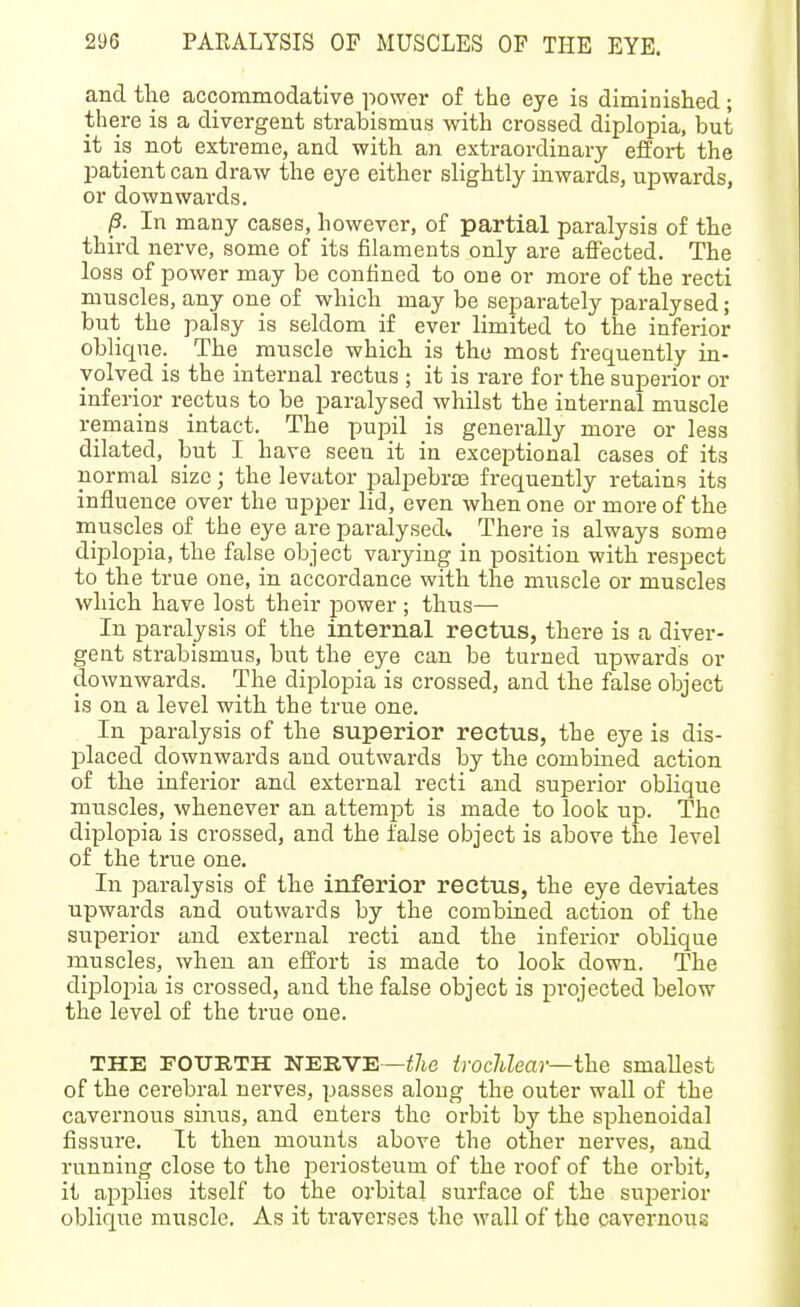 and the accommodative power of the eye is diminished; there is a divergent strabismus with crossed diplopia, but it is not extreme, and with an extraordinary effort the patient can draw the eye either slightly inwards, upwards, or downwards. ^. In many cases, however, of partial paralysis of the third nerve, some of its filaments only are affected. The loss of power may be confined to one or more of the recti muscles, any one of which may be separately paralysed; but the palsy is seldom if ever limited to the inferior oblique. The muscle which is the most frequently in- volved is the internal rectus ; it is rare for the superior or inferior rectus to be paralysed whilst the internal muscle remains intact. The pupil is generally more or less dilated, but I have seen it in exceiDtional cases of its normal size; the levator palpebras frequently retains its influence over the upper lid, even when one or more of the muscles of the eye are paralysed^ There is always some diplopia, the false object varying in position with respect to the true one, in accordance with the muscle or muscles which have lost their jjower ; thus— In paralysis of the internal rectus, there is a diver- gent strabismus, but the eye can be turned upwards or downwards. The diplopia is crossed, and the false object is on a level with the true one. In paralysis of the superior rectus, the eye is dis- placed downwards and outwards by the combiiaed action of the inferior and external recti and superior oblique muscles, whenever an attempt is made to look up. The diplopia is crossed, and the false object is above the level of the true one. In paralysis of the inferior rectus, the eye deviates upwards and outwards by the combined action of the superior and external recti and the inferior oblique muscles, when an effort is made to look down. The dijDlojiia is crossed, and the false object is projected below the level of the true one. THE FOTTRTH NERVE—i7ie trochlear—the smallest of the cerebral nerves, passes along the outer wall of the cavernous sinus, and enters the oi-bit by the sphenoidal fissure. It then mounts above the other nerves, and running close to the periosteum of the roof of the orbit, it applies itself to the orbital surface of the suj^erior oblique muscle. As it traverses the wall of the cavernous