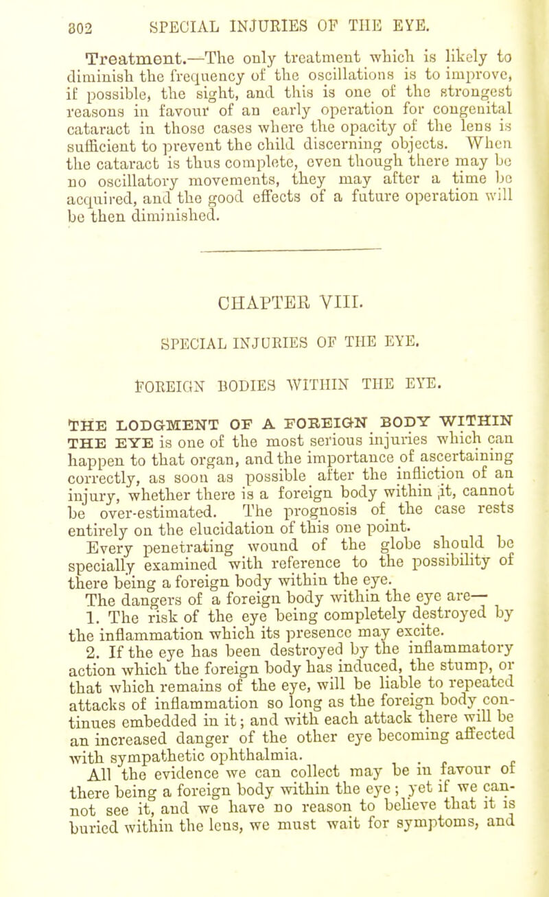 Treatment.—The only treatment wliicli is likely to dimiuish the frequency of the oscillations is to improve, it' possible, the sight, and this is one of the strongest reasons in favour of an early operation for cougeuital cataract in those cases where the opacity of the lens is sufficient to prevent the child discerning objects. When the cataract is thus complete, even though there may bo no oscillatory movements, they may after a time bo acquired, and the good effects of a future operation will be then diminished. CHAPTER Vlir. SPECIAL INJUEIES OF THE EYE. FOREIGN BODIES WITHIN THE EYE. tHE LODGMENT OF A FOEBiaN BODY WITHIN THE EYE is one of the most serious injuries which can happen to that organ, and the importance of ascertaining correctly, as soon as possible after the infliction of an injury, whether there is a foreign body within ,it, cannot be over-estimated. The prognosis of the case rests entirely on the elucidation of this one point. Every penetrating wound of the globe should be specially examined with reference to the possibihty of there being a foreign body within the eye. The dangers of a foreign body within the eye are— 1. The risk of the eye being completely destroyed by the inflammation which its presence may excite. 2. If the eye has been destroyed by the inflammatory action which the foreign body has induced, the stump, or that which remains of the eye, will be liable to repeated attacks of inflammation so long as the foreign body con- tinues embedded in it; and with each attack there will be an increased danger of the other eye becoming affected ■with sympathetic ophthalmia. All the evidence we can collect may be m favour of there being a foreign body within the eye ; yet if we can- not see it, and we have no reason to believe that it is buried within the lens, we must wait for symptoms, and