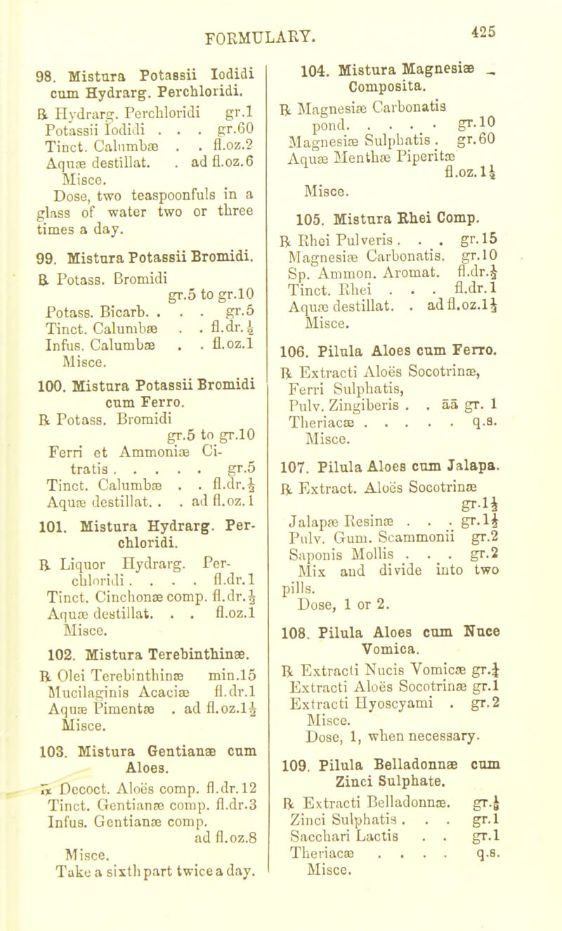 98. Mistura Potassii lodidi cum Hydrarg. Perchloridi. a Hydrar,!:;-. Percliloridi gr.l Potassii iodidi . . . gr.60 Tinct. CalnmbfB . . fl.oz.2 Aqufe destillat. . adfl.oz.6 Misce. Dose, two teaspoonfuls in a glass of water two or three times a day. 99. Mistura Potassii Bromidi. E Potass. Bromidi gr.5 to gr.lO Potass. Bicarb. ... gr.5 Tinct. Calumbae . . fl.dr.i Infus. Calumbae . . fl.oz.l Misce. 100. Mistura Potassii Bromidi cum Ferro. R Potass. Bromidi gr.5 to gr.lO Ferri et Ammonias Ci- tratis gr.5 Tinct. CalumbaB . . fl.dr.J Aqure destillat. . . ad fl.oz.l 101. Mistura Hydrarg. Per- cMoridi. B- Liquor Hydrarg. Per- cbloridi . . . . fl.dr.l Tinct. Cinchonse comp. fl.dr.i Aqua3 destillat. . . fl.oz.l Misce. 102. Mistura Terebinthinee. B. Olei TerebinthiniE min.l5 Muoilaginis Acacise fl.dr.l Aquffi Pimentse . ad fl.oz.lj Misce. 103. Mistura Gentianae cum Aloes. 7% Decoct. Aloiis comp. fl.dr. 12 Tinct. Gentianre comp. fl.dr.3 Infus. Gentiance comp. ad fl.oz.8 Misce. Take a siithpart twice a day. 104. Mistura Magnesias _ Composita. a Magnesise Carbonatis pond gr-10 Magnesias Sulphatis . gr.60 Aqua; Menthas Piperitfe fl.oz.l4 Misce. 105. Mistura Rhei Comp. R Rhei Pulveris. . , gr.l5 Magnesia; Carbonatis. gr.lO Sp. Ammon. Aromat. fl.dr.J Tinct. Ehei . . . fl.dr.l Aqufe destillat. . adfl.oz.l^ Misce. 106. Pilula Aloes cum Ferro. R Extract] Aloes Socotvins, Ferri Sulpbatis, Pnlv. Zingiberis . . aa gr. 1 Theriacse q.a. Misce. 107. Pilula Aloes cum Jalapa. R Extract. Aloes Socotrinje Jalapje Resinse . . gr.li Pulv. Gum. Scammonii gr.2 Saponis Mollis . . _ . gr.2 Mix and divide into two pills. Dose, 1 or 2. 108. Pilula Aloes cum Nnce Vomica. R Extract! Niicis Vomicae gr.J Extracti Aloes Socotrinse gr.l Extract! Hyoscyami . gr.2 Misce. Dose, 1, when necessary. 109. Pilula Belladonnse cum Zinci Sulphate. R Extracti Belladonnoe. gr.J Zinci Sulphatis ... gr.l Sacchari Lactis . . gr.l Theriacaa .... q.s.