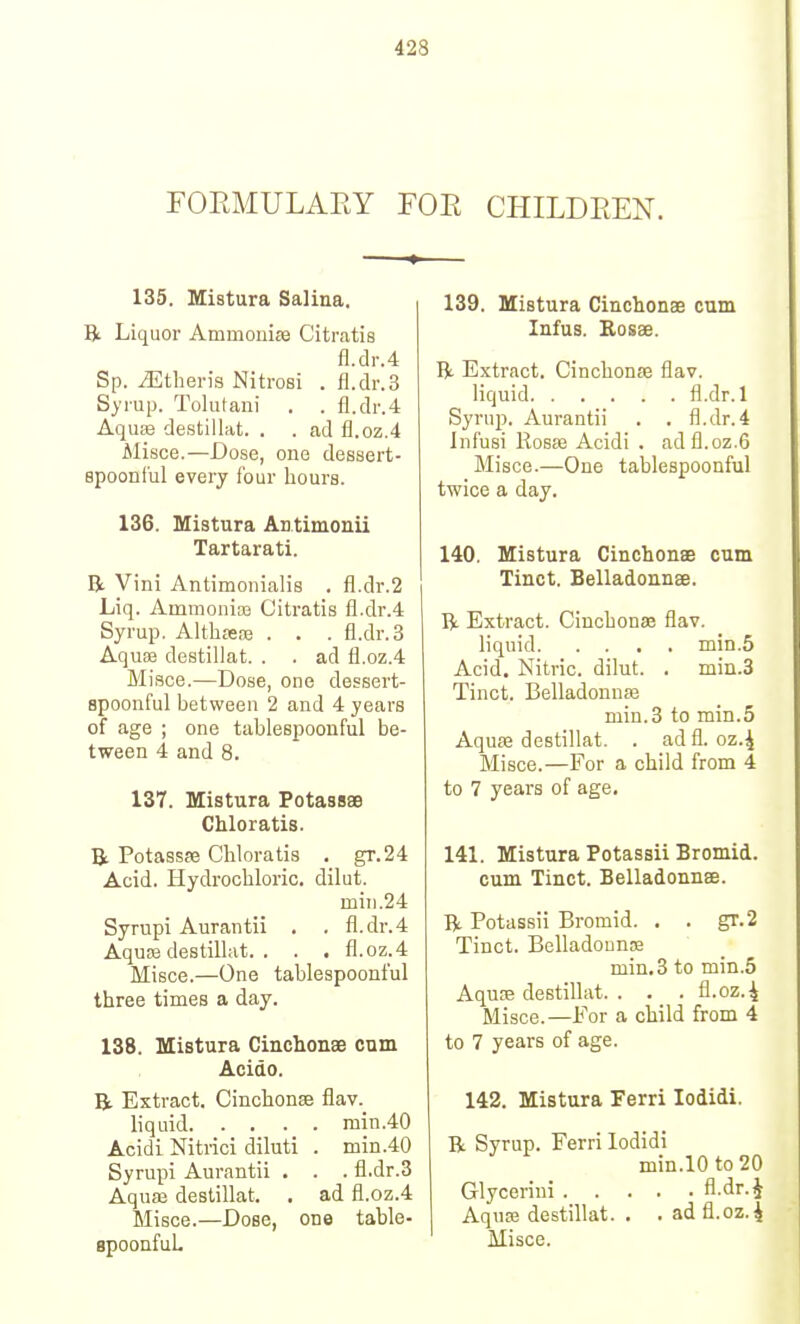 423 rOEMULAEY FOE CHILDEEN. 135. Mistura Salina. R Liquor Ammonise Citratis fl.clr.4 Sp. ^theris Nitrosi . fl.dr.3 Syrup. Tolutani . . fl.dr.4 AquEe destillat. . . ad fl.oz.4 Misce.—Dose, one dessert- spoonful every four hours. 136. Mistura An.timonii Tartarati. R Vini Antimonialis . fl.dr.2 Liq. Ammouice Citratis fl.dr.4 Syrup. Althsece . . . fl.dr.3 Aquse destillat. . . ad fl.oz.4 Misce.—Dose, one dessert- spoonful between 2 and 4 years of age ; one tablespoonful be- tween 4 and 8. 137. Mistura Potaasae Chloratis. T3l Potassffi Chloratis . gr.24 Acid. Hydrochloric, dilut. mill.24 Syrupi Aurantii . . fl.dr.4 Aqu!B destillat. . . . fl.oz.4 Misce.—One tablespoonful three times a day. 138. Mistura Cinchonse cum Acitto. R Extract. Cinchonse flav. liquid min.40 Acidi Nitrici diluti . min.40 Syrupi Aurantii . . . fl.dr.3 Aquaj destillat. . ad fl.oz.4 Misce.—Dose, one table- apoonfuL 139. Mistura Cinchonae cum lufus. Rosse. R. Extract. Cinchonae flav. liquid fl.dr. 1 Syrup. Aurantii . . fl.dr.4 Infusi Kosse Acidi . adfl.oz.6 Misce.—One tablespoonful twice a day. 140. Mistura Cinchonse cum Tinct. Belladonnse. R Extract. Cinchonae flav. liquid min.5 Acid. Nitric, dilut. . min.3 Tinct. Belladonnffi min.3 to min.5 Aquae destillat. . ad fl.oz.4 Misce.—For a child from 4 to 7 years of age. 141. Mistura Potassii Bromid. cum Tinct. BelladonnsE. IV Potassii Bromid. . . gr.2 Tinct. Belladounaa min,3 to min.5 Aquae destillat. . . . fl.oz.^ Misce.—For a child from 4 to 7 years of age. 142. Mistura Ferri lodidi. R Syrup. Ferri lodidi min.l0to20 Glycerini fl.dr. J Aquse destillat. . . ad fl.oz.4