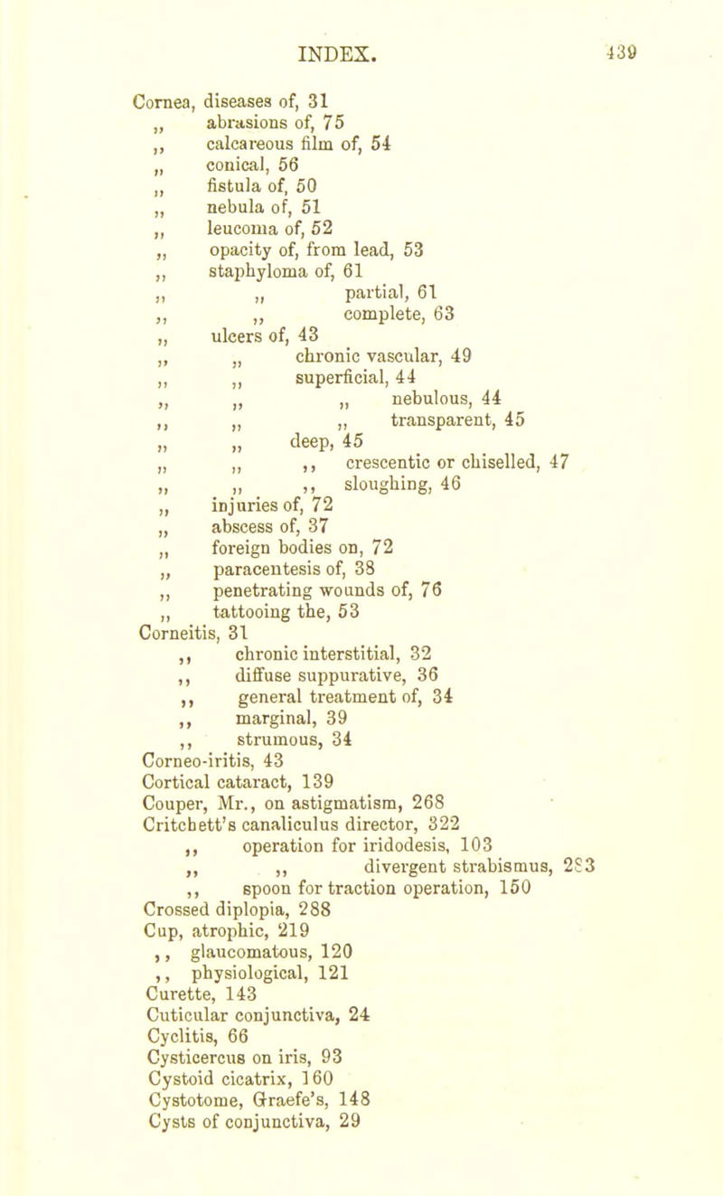 Coraea, diseases of, 31 „ abrasions of, 75 ,, calcareous film of, 54 „ conical, 56 ,, fistula of, 50 ,, nebula of, 51 ,, leucoma of, 52 „ opacity of, from lead, 53 staphyloma of, 61 „. „ partial, 61 ,, ,, complete, 63 „ ulcers of, 43 „ „ chronic vascular, 49 „ ,, superficial, 44 ,, „ nebulous, 44 ,, transparent, 45 » „ deep, 45 „ ,, ,, crescentic or chiselled, 47 „ „ ,, sloughing, 46 „ injuries of, 72 „ abscess of, 37 „ foreign bodies on, 72 „ paracentesis of, 33 „ penetrating wounds of, 76 ,, tattooing the, 53 Corneitis, 31 chronic interstitial, 32 ,, diffuse suppurative, 36 ,, general treatment of, 34 ,, marginal, 39 ,, strumous, 34 Corneo-iritis, 43 Cortical cataract, 139 Couper, Mr., on astigmatism, 268 Critcbett's canaliculus director, 322 ,, operation for iridodesis, 103 ,, divergent strabismus, 2 ,, spoon for traction operation, 150 Crossed diplopia, 288 Cup, atrophic, 219 ,, glaucomatous, 120 ,, physiological, 121 Curette, 143 Cuticular conjunctiva, 24 Cyclitis, 66 Cysticercus on iris, 93 Cystoid cicatrix, 160 Cystotome, Graefe's, 148 Cysts of conjunctiva, 29