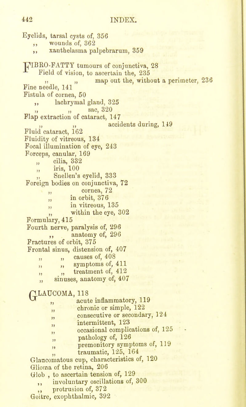 Eyelids, tarsal cysts of, 356 ,, wounds of, 362 ,, xanthelasma palpebrarum, 359 PIBRO-FATTY tumours of conjunctiva, 28 Field of vision, to ascertain the, 235 ,, „ map out the, without a perimeter, 236 Fine needle, 141 Fistula of cornea, 50 ,, lachrymal gland, 325 ,, „ sac, 320 Flap extraction of cataract, 147 „ „ accidents during, 119 Fluid cataract, 162 Fluidity of vitreous, 134 Focal illumination of eye, 243 Forceps, canular, 169 cilia, 332 ,, iris, 100 „ Snellen's eyelid, 333 Foreign bodies on conjunctiva, 72 ,, cornea, 72 in orbit, 376 ,, in vitreous, 135 „ within the eye, 302 Formulary, 415 Fourth nerve, paralysis of, 296 anatomy of, 296 Fractures of orbit, 375 Frontal sinus, distension of, 407 „ „ causes of, 408 „ „ symptoms of, 411 „ „ treatment of, 412 „ sinuses, anatomy of, 407 GLAUCOMA, 118 „ acute inflammatory, 119 „ chronic or simple, 122 „ consecutive or secondary, 124 „ intermittent, 123 „ occasional complications of, 125 „ pathology of, 126 ,, premonitory symptoms of, 119 „ traumatic, 125, 164 Glancomatous cup, characteristics of, 120 Glioma of the retina, 206 Wlob , to ascertain tension of, 129 ,, involuntary oscillations of, 300 ,, protrusion of, 372 Goitre, exophthalmic, 392