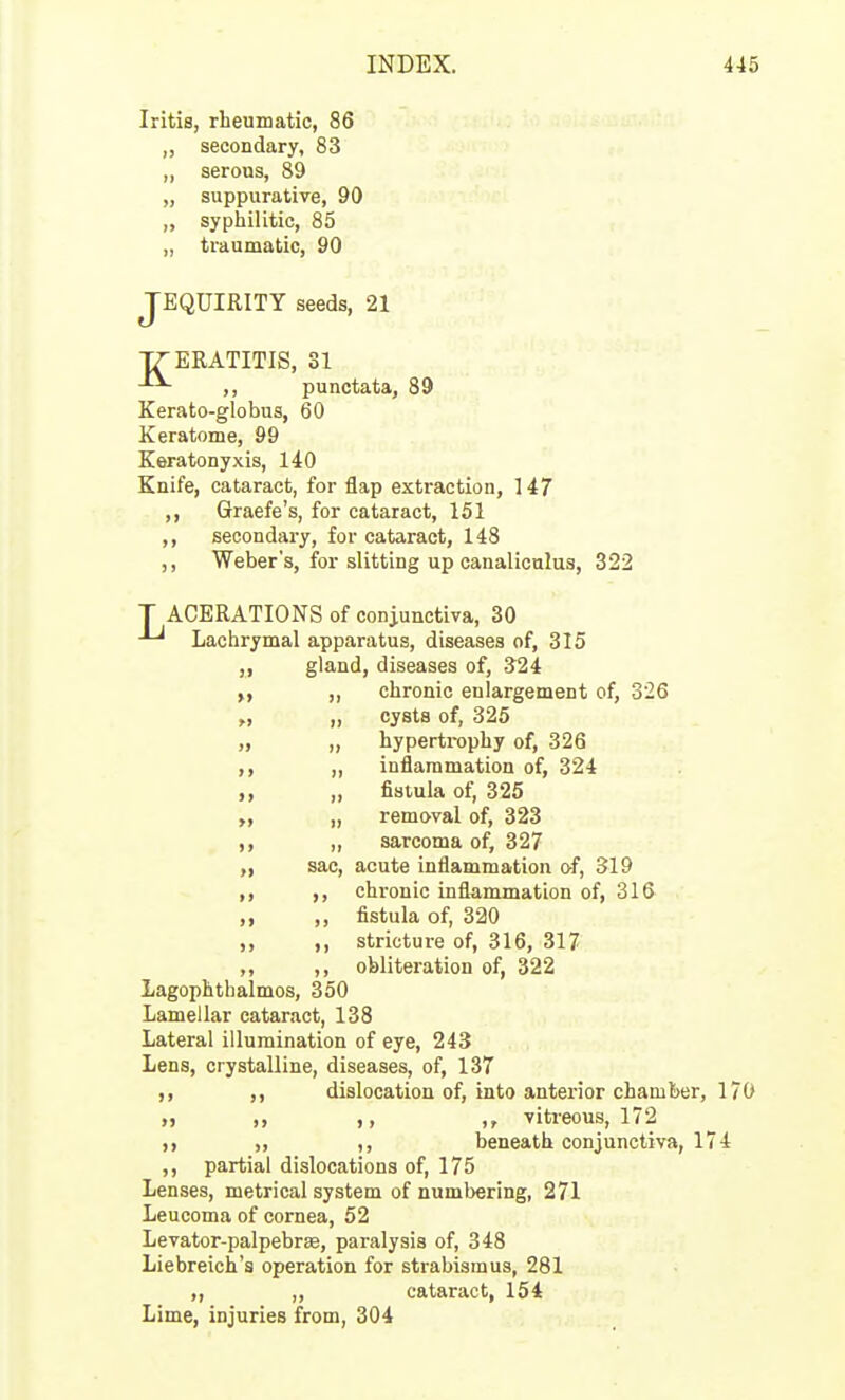 Iritis, rheumatic, 86 ,, secondary, 83 „ serous, 89 „ suppurative, 90 ,, syphilitic, 85 „ traumatic, 90 JEQUIRITY seeds, 21 TZERATITIS, 31 -•^ ,, punctata, 89 Kerato-globus, 60 Keratome, 99 Keratonyxis, 140 Knife, cataract, for flap extraction, 147 ,, Graefe's, for cataract, 151 ,, secondary, for cataract, 148 ,, Weber's, for slitting up canaliculus, 322 T ACERATIONS of conjunctiva, 30 Lachrymal apparatus, diseases of, 315 gland, diseases of, S24 y, „ chronic enlargement of, 326 „ „ cysts of, 325 „ „ hyperti-ophy of, 326 ,, „ inflammation of, 324 „ fistula of, 325 „ removal of, 323 ,, ,, sarcoma of, 327 „ sac, acute inflammation o-f, 319 ,, ,, chronic inflammation of, 316 ,, ,, fistula of, 320 ,, ,, stricture of, 316, 317 ,, ,, obliteration of, 322 Lagophthalmos, 350 Lamellar cataract, 138 Lateral illumination of eye, 243 Lens, crystalline, diseases, of, 137 ,, dislocation of, into anterior chamber, 170 ,, ,, vitreous, 172 ,, ,, beneath conjunctiva, 174 ,, partial dislocations of, 175 Lenses, metrical system of numbering, 271 Leucoma of cornea, 52 Levator-palpebrse, paralysis of, 348 Liebreich's operation for strabismus, 281 ,, „ cataract, 154 Lime, injuries from, 304