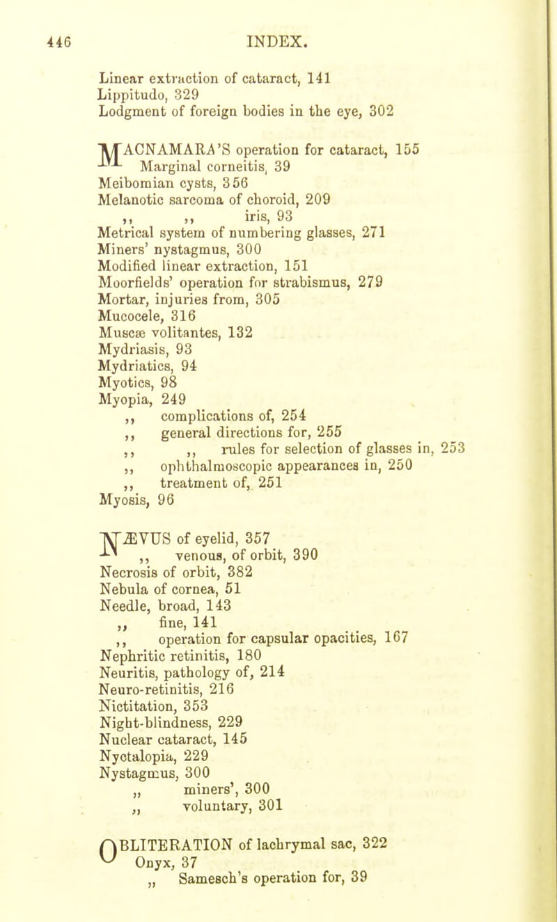 Linear extraction of cataract, 141 Lippitudo, 329 Lodgment of foreign bodies in the eye, 302 TUTACNAMARA'S operation for cataract, 155 -^'•^ Marginal corneitis, 39 Meibomian cysts, 356 Melanotic sarcoma of choroid, 209 ,, iris, 93 Metrical system of numbering glasses, 271 Miners' nystagmus, 300 Modified linear extraction, 151 Moorfields' operation for strabismus, 279 Mortar, injuries from, 305 Mucocele, 316 Muscae volitantes, 132 Mydriasis, 93 Mydriatics, 94 Myotics, 98 Myopia, 249 complications of, 254 ,, general directions for, 255 ,, ,, rules for selection of glasses in, 253 ,, ophthalmoscopic appearances in, 250 ,, treatment of, 251 Nebula of cornea, 51 Needle, broad, 143 „ fine, 141 ,, operation for capsular opacities, 167 Nephritic retinitis, 180 Neuritis, pathology of, 214 Neuro-retinitis, 216 Nictitation, 353 Night-blindness, 229 Nuclear cataract, 145 Nyctalopia, 229 Nystagmus, 300 OBLITERATION of lachrymal sac, 322 Onyx, 37 „ Samesch's operation for, 39 Myosis, 96 JI miners', 300 Toluntary, 301