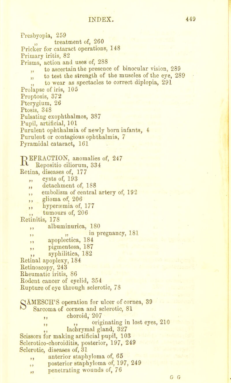 Presbyopia, 259 treatment of, 260 Pricker for cataract operations, 148 Primary iritis, 82 Prisms, action and uses of, 288 ,, to ascertain the presence of binocular vision, 289 „ to test the strength of the muscles of the eye, 289 to wear as spectacles to correct diplopia, 291 Prolapse of iris, 105 Proptosis, 372 Pterygium, 26 Ptosis, 348 Pulsating exophthalmos, 387 Pupil, artificial, 101 Purulent ophthalmia of newly born infants, 4 Purulent or contagious ophthalmia, 7 Pyramidal cataract, 161 D EFRACTION, anomalies of, 247 J-^ Repositio ciliorum, 334 Retina, diseases of, 177 cysts of, 193 ,, detachment of, 188 ,, embolism of central artery of, 192 ,, glioma of, 206 ,, hyperajmia of, 177 ,, tumours of, 206 Retinitis, 178 ,, albuminurica, 180 ,, „ in pregnancy, 181 ,, apoplectica, 184 ,, pigmentosa, 187 ,, syphilitica, 182 Retinal apoplexy, 184 Retinoscopy, 243 Rheumatic iritis, 86 Rodent cancer of eyelid, 354 Rupture of eye through sclerotic, 73 SAMESCH'S operation for ulcer of cornea, 33 Sarcoma of cornea and sclerotic, 81 ,, choroid, 207 ,, originating in lost eyes, 210 ,, lachrymal gland, 327 Scissors for making artificial pupil, 103 Sclerotico-ehoroiditis, posterior, 197, 249 Sclerotic, diseases of, 31 ,, anterior staphyloma of, 65 ,, posterior staphyloma of, 197, 249 „ penetrating wounds of, 76 G 0