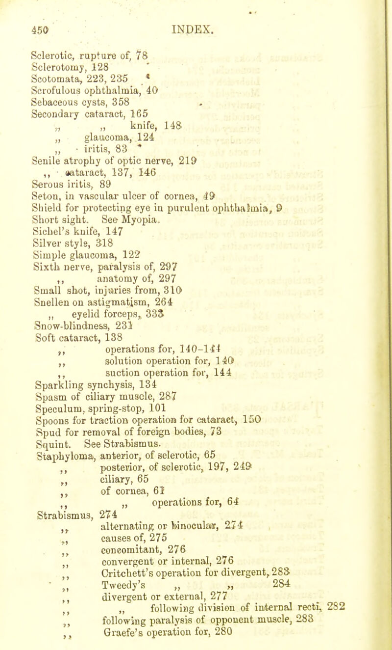 Sclerotic, rupture of, 78 Sclerotomy, 128 ' Scotomata, 223, 235 , * Scrofulous ophthalmia, 40 Sebaceous cysts, 358 Secondary cataract, 165 „ „ knife, 148 „ glaucoma, 124 „ • iritis, 83 ' Senile atrophy of optic nerve, 219 ,, ■ aataract, 137, 146 Serous iritis, 89 Seton, iu vascular ulcer of cornea, 49 Shield for protecting eye in purulent ophthaJinia, 9 Short sight. See Myopia. Sichel's knife, 147 Silver style, 318 Simple glaucoma, 122 Sixth, nerve, paralysis of, 297 anatomy of, 297 Small sbot, injuries from, 310 Snellen on astigmatism, 264 ,, eyelid forceps, 33S Snow-blindness, 231 Soft cataract, 138 operations for, 140-144 solution operation for, 140 suction operation for, 144 Sparkling syncliysis, 134 Spasm of ciliary muscle, 287 Speculum, spring-stop, 101 Spoons for traction operation for catairact, 150 Spud for removal of foreign bodies, 73 Squint. See Strabismus. Staphyloma, anterior, of sclerotic, 65 ,, posterior, of sclerotic, 197, 24& ^, ciliary, 65 of cornea, 61 ,, operations for, 64 Strabismus, 274 ,j alternating or binocular, 2.74 ,., causes of, 275 concomitant, 276 convergent or internal, 276 ,, Critchett's operation for divergent, 28S • „ Tweedy's „ „ 28.4 divergent or external, 277 „ following division of iaternal recti, 282 „ following paralysis of opponent muscle, 283 Graefe's operation for, 280