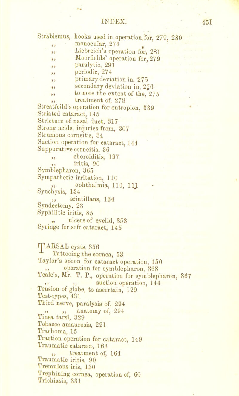 Strabismus, hooks used in operation.For, 279, 280 monocular, 274 ,, Liebreicli's operation for, 281 Moorfields'operation for, 279 „ paralytic, 291 „ periodic, 274 primary deviation in, 275 „ secondary deviation in, 2^6 ,, to note tlie extent of the, 275 ,, treatment of, 278 Streatfeild's operation for entropion, 339  Striated cataract, 145 Stricture of nasal duct, 317 Strons acids, injuries from, 307 Strumous corneitis, 34 Suction operation for cataract, 144 Suppurative corneitis, 3(3 ,, choroiditis, 197 iritis, 90 Symblepharon, 365 Sympathetic irritation, 110 ,, ophthalmia, 110, 11,1 Synchysis, 134 ,, scintillans, 134 Syndectomy, 23 Syphilitic iritis, 85 „ ulcers of eyelid, 353 Syringe for soft cataract, 145 rpARSAL cysts, 356 Tattooing the cornea, 53 Taylor's spoon for cataract operation, 150 ,, operation for symblepharon, 368 Teale's, Mr. T. P., operation for symblepharon, 367 )i suction operation, 144 Tension of globe, to ascertain, 129 Test-types, 431 Third nerve, paralysis of, 294 „ ,, anatomy of, 294 Tinea tarsi, 329 Tobacco amaurosis, 221 Trachoma, 15 Traction operation for cataract, 149 Traumatic cataract, 163 ,, treatment of, 164 Traumatic iritis, 90 Tremulous iris, 130 Trephining cornea, operation of, 60 Trichiasis, 331