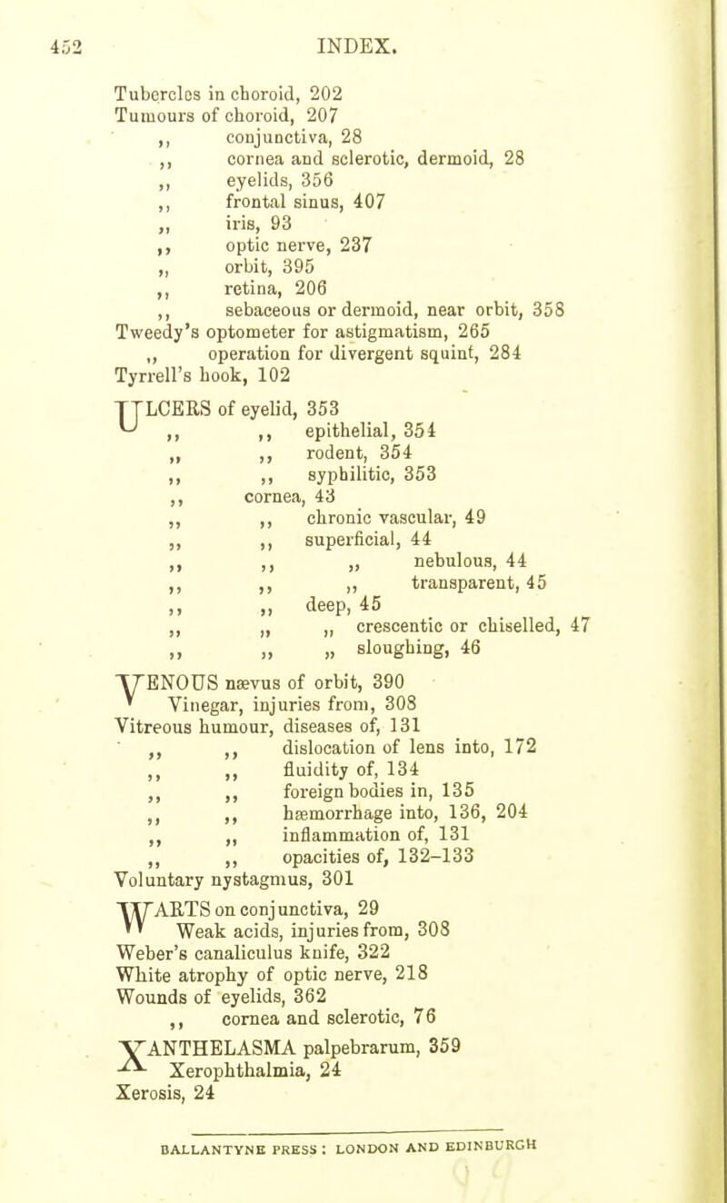 Tubercles in choroid, 202 Tumours of choroid, 207 conjunctiva, 28 cornea and sclerotic, dermoid, 28 eyelids, 356 frontal sinus, 407 iris, 93 optic nerve, 237 orbit, 395 retina, 206 sebaceous or dermoid, near orbit, 358 Tweedy's optometer for astigmatism, 265 ,, operation for divergent squint, 284 Tyrrell's hook, 102 TTLCERS of eyelid, 353 ^ ,, ,, epithelial, 354 ,, rodent, 354 ,, ,, syphilitic, 353 ,, cornea, 43 ,, ,, chronic vascular, 49 ,, ,, superficial, 44 ,, ,, nebulous, 44 ,, ,, ,, transparent, 45 ,, ,, deep, 45 ,, „ ,, crescentic or chiselled, 47 „ sloughing, 46 ■yENOUS nsevus of orbit, 390 ' Vinegar, injuries from, 308 Vitreous humour, diseases of, 131 ,, dislocation of lens into, 172 „ fluidity of, 134 ,, foreign bodies in, 135 hasmorrhage into, 136, 204 inflammation of, 131 ,, opacities of, 132-133 Voluntary nystagmus, 301 WARTS on conjunctiva, 29 Weak acids, injuries from, 308 Weber's canaliculus knife, 322 White atrophy of optic nerve, 218 Wounds of eyelids, 362 ,, cornea and sclerotic, 76 XANTHELASMA palpebrarum, 359 Xerophthalmia, 24 Xerosis, 24 BAX-LANTYNB PRESS: LONDON AND EDINBURGH