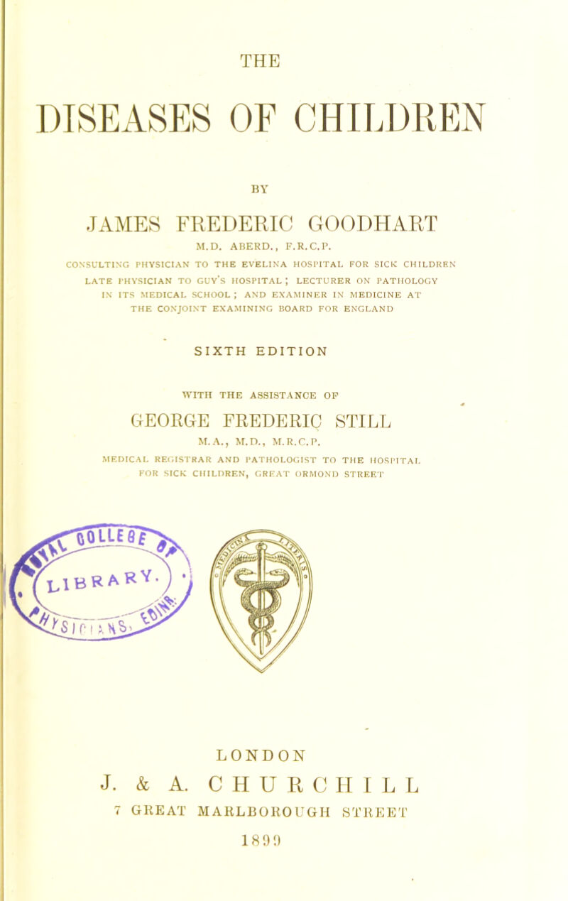 THE DISEASES OF CHILDREN BY JAMES FREDERIC GOODHART M.D. ABERD., F.R.C.P. CONSULTING PHYSICIAN TO THE EVELINA HOSPITAL FOR SICK CHILDREN LATE PHYSICIAN TO GUYS HOSPITAL J LECTURER ON PATHOLOGY IN ITS MEDICAL SCHOOL ; AND EXAMINER IN MEDICINE AT THE CONJOINT EXAMINING BOARD FOR ENGLAND SIXTH EDITION WITH THE ASSISTANCE OF GEORGE FREDERIC STILL M.A., M.D., M.R.C.P. MEDICAL REGISTRAR AND PATHOLOGIST TO THE HOSPITAL FOR SICK CHILDREN, GREAT ORMOND STREET LONDON J. & A. CHURCHILL 7 GREAT MARLBOROUGH STREET 189!)