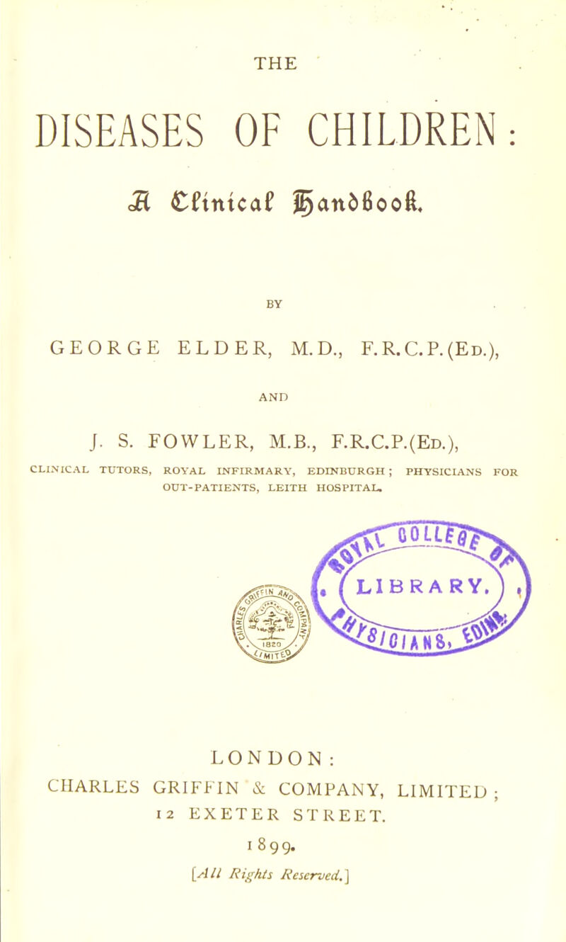 THE ' DISEASES OF CHILDREN M eftntcaf faniBooft. BY GEORGE ELDER, M. D., F. R. C. P. (Ed.), AND J. S. FOWLER, M.B., F.R.C.P.(Ed.), CLINICAL TUTORS, ROYAL INFIRMARY, EDINBDRGH ; PHYSICIANS FOR OUT-PATIENTS, LEITH HOSPITAL, LONDON: CHARLES GRIFFIN & COMPANY, LIMITED ; 12 EXETER STREET. 1899. [Aii Rights Reserved.]