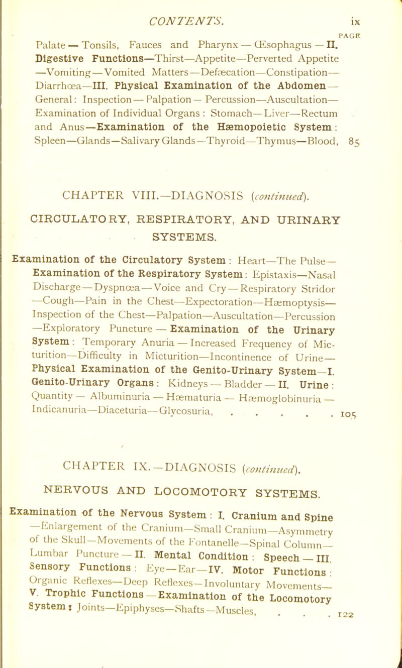 PAGE Palate — Tonsils, Fauces and Pharynx — ffisophagus—II. Digestive Functions—Thirst—Appetite—Perverted Appetite —Vomitins; — Vomited Matters—DefcEcation—Constipation—• Diarrhoea—III. Physical Examination of tlie Abdomen— General: Inspection— Palpation — Percussion—Auscultation— Examination of Individual Organs : Stomach— Liver—Rectum and Anus—Examination of the Hsemopoietic System; Spleen—Glands—Salivary Glands—Thyroid—Thymus—Blood, 85 CHAPTER VIII.—DIAGNOSIS [continued). CIRCULATORY, RESPIRATORY, AND URINARY SYSTEMS. Examination of the Circulatory System : Heart—The Pulse- Examination of the Respiratory System: Epistaxis—Nasal Discharge —Dyspnosa —Voice and Cry — Respiratory Stridor —Cough—Pain in the Chest—Expectoration—Haemoptysis— Inspection of the Chest—Palpation—Auscultation—Percussion —Exploratory Puncture — Examination of the Urinary System : Temporary Anuria — Increased Frequency of Mic- turition—Difficulty in Micturition—Incontinence of Urine — Physical Examination of the Genito-Urinary System—I. Genito-Urinary Organs : Kidneys — Bladder — II. Urine : Quantity — Albuminuria — Haematuria — HEemoglobinuria— Indicanuria—Diaceturia—Glycosuria, j CHAPTER IX.-DIAGNOSIS {continued). NERVOUS AND LOCOMOTORY SYSTEMS. Examination of the Nervous System : I. Cranium and Spine -Enlargement of the Cranium-Small Cranium—Asymmetry of the Skull-Movements of the Fontanelle—Spinal Column- Lumbar Puncture — II. Mental Condition : Speech — III Sensory Functions: Eye-Ear-IV. Motor Functions' Organic Reflexes-Deep Reflexes-Involuntary Movements— V, Trophic Functions-Examination of the Locomotory Systems Joints—Epiphyses—Shafts-Muscles,