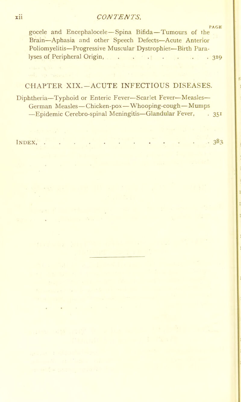 gocele and Encephalocele—Spina Bifida—Tumours of the Brain—Aphasia and other Speech Defects—Acute Anterior Pohomyehtis—Progressive Muscular Dystrophies—Birth Para- lyses of Peripheral Origin, . . . ■ . . . . 319 CHAPTER XIX.-ACUTE INFECTIOUS DISEASES. Diphtheria—Typhoid or Enteric Fever—Scarlet Fever—Measles— German Measles—Chicken-pox — Whooping-cough—Mumps —Epidemic Cerebro-spiiial Meningitis—Glandular Fever, . 351 Index 383