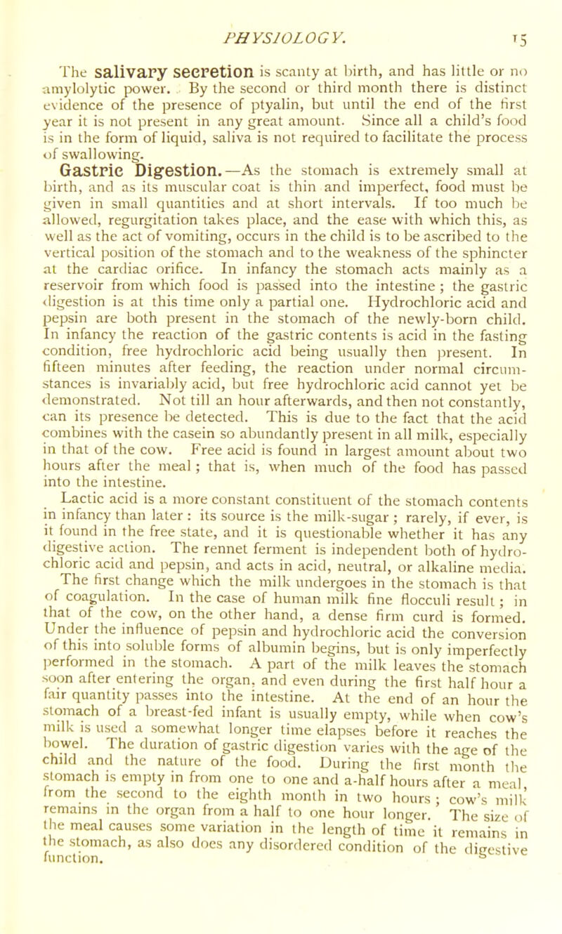 The salivary seeretion is scanty at liirth, and has little or no amylolytic power. By the second or third month there is distinct evidence of the presence of ptyalin, but until the end of the first year it is not present in any great amount. Since all a child's food is in the form of liquid, saliva is not required to facilitate the process of swallowing. Gastric Digestion.—As the stomach is extremely small at birth, and as its muscular coat is thin and imperfect, food must be given in small quantities and at short intervals. If too much be allowed, regurgitation takes place, and the ease with which this, as well as the act of vomiting, occurs in the child is to be ascribed to the vertical position of the stomach and to the weakness of the sphincter at the cardiac orifice. In infancy the stomach acts mainly as a reservoir from which food is passed into the intestine ; the gastric <ligestion is at this time only a partial one. Hydrochloric acid and pepsin are both present in the stomach of the newly-born child. In infancy the reaction of the gastric contents is acid in the fasting condition, free hydrochloric acid being usually then ]3resent. In fifteen minutes after feeding, the reaction under normal circum- stances is invariably acid, but free hydrochloric acid cannot yet be demonstrated. Not till an hour afterwards, and then not constantly, can its presence be detected. This is due to the fact that the acid combines with the casein so abundantly present in all milk, especially in that of the cow. Free acid is found in largest amount about two hours after the meal ; that is, when much of the food has passed into the intestine. Lactic acid is a more constant constituent of the stomach contents in infancy than later : its source is the milk-sugar ; rarely, if ever, is it fouiid in the free state, and it is questionable whether it has any digestive action. The rennet ferment is independent Ijoth of hydro- chloric acid and pepsin, and acts in acid, neutral, or alkaline media. The first change which the milk undergoes in the stomach is that of coagulation. In the case of human milk fine flocculi result; in that of the cow, on the other hand, a dense firm curd is formed. Under the influence of pepsin and hydrochloric acid the conversion of this into .soluble forms of albumin begins, but is only imperfectly performed in the stomach. A part of the milk leaves the stomach soon after entering the organ, and even during the first half hour a fair quantity passes into the intestine. At the end of an hour the stomach of a breast-fed infant is usually empty, while when cow's milk is used a .somewhat longer time elapses before it reaches the bowel. The duration of gastric digestion varies with the age of the child and the nature of the food. During the first month the .stomach is empty m from one to one and a-half hours after a meal from the second to the eighth month in two hours; cow's milk remains m the organ from a half to one hour longer. The size of 1 he meal causes some variation in the length of time it remains in the stomach, as also docs any disordered condition of the difrcstive limction.