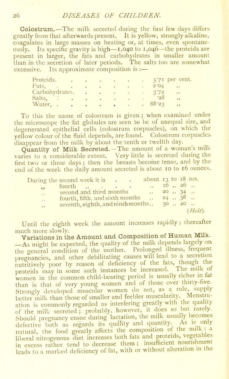 Colostrum.—The milk secreted during the first few days differs greatly hom that afterwards present. It is yellow, strongly alkaline, coagulates in large masses on heating or, at times, even spontane- ously. Its specific gravity is high—1,040 to 1,046—the proteids are present in larger, the fats and carbohydrates in smaller amount than in the secretion of later periods. The salts too are somewhat excessive. Its approximate composition is :— Proteids, 571 pe'' cent. Fats 2-04 Carbohydrates 374 Salts, : -28 „ Water, 88-23 To this the name of colostrum is given ; when examined under the microscope the fat globules are seen to be of unequal size, and degenerated epithelial cells (colostrum corpuscles), on which the yeflow colour of the fluid depends, are found. Colostrum corpuscles disappear from the milk by about the tenth or twelfth day. Quantity of Milk Secreted. — The amount of a woman's milk varies to a considerable extent. Very little is secreted during the first two or three days ; then the breasts become tense, and by the end of the week the daily amount secreted is about 10 to 16 ounces. During the second w eek it is . . about 13 to 18 ozs. ,, fourth ,, . . . .,16 ,, 25 ,, second and third months ,, 20 ,, 34 ,, fourth, fifth, and sixth months ,, 24 ,, 38 ,, seventh,eighth,andninthmonths,, 30 ,, 40 ,, (Holt). Until the eighth week the amount increases rapidly ; thereafter much more slowly. Variations in the Amount and Composition of Human Milk. —As might be expected, the quality of the milk depends largely on the creneral condition of the mother. Prolonged illness, frequent pregnancies, and other debilitating causes will lead to a secretion nutritively poor by reason of deficiency of the fats, though the proteids may in some such instances be increased. The milk of women in the common child-bearing period is usually richer in fat than is that of very young women and of those over thirty-five. Strongly developed muscular women do not, as a rule, supply better milk than those of smaller and feebler muscularity. Menstru- ation is commonly regarded as interfering greatly with the quality of the milk secreted ; probably, however, it does so but rarely. .Should pregnancy ensue during lactation, the milk usually become.=^ defective both as regards its quality and (juantity. As is only natural, the food greatly affects the composition of the milk : a liberal nitrogenous diet increases both fats and proteids, vegetables in excess rather tend to decrease them ; insufl^cient nourishment leads to a marked deficiency of fat, with or without alteration in the