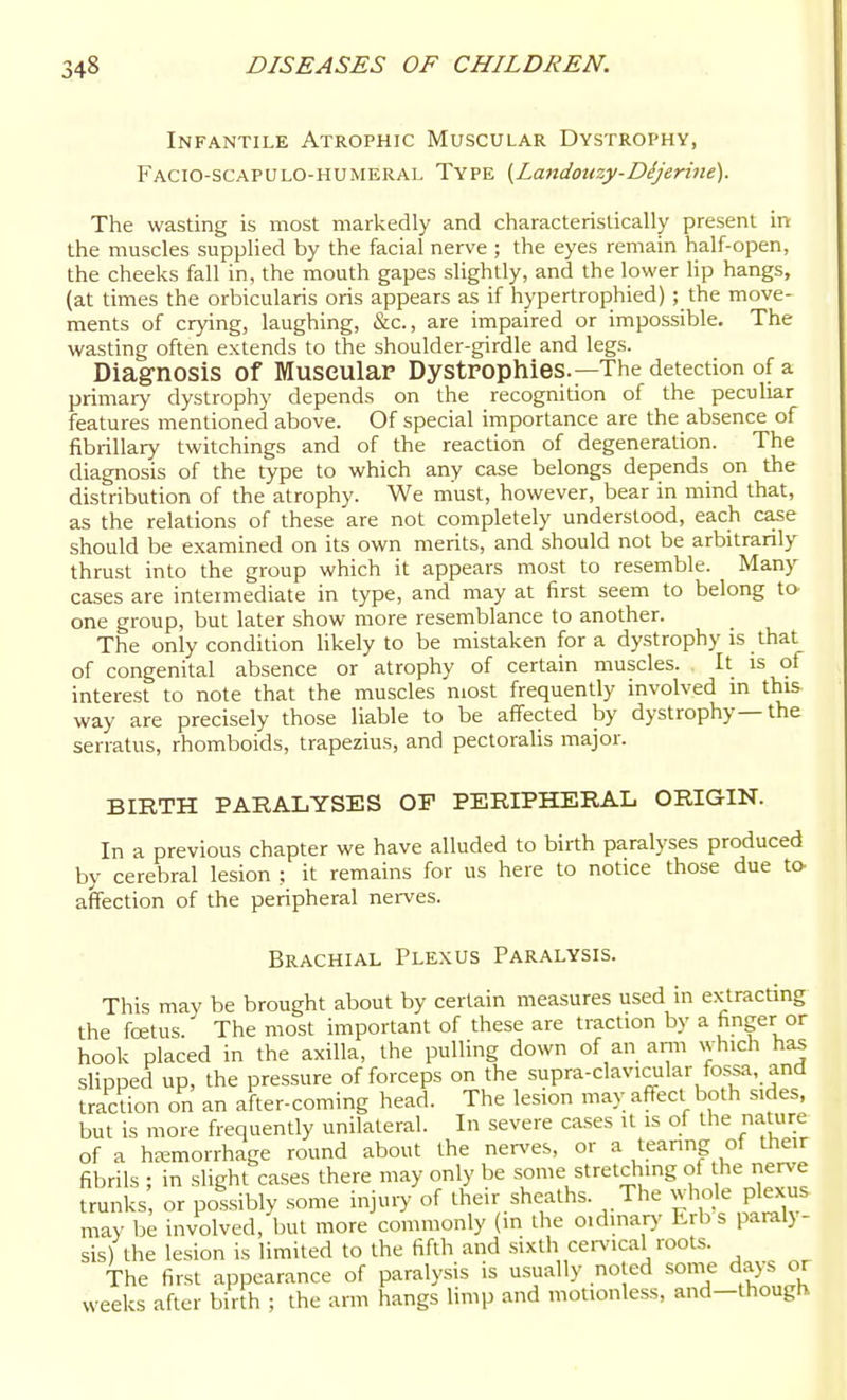 Infantile Atrophic Muscular Dystrophy, Facio-scapulo-humeral Type {Landouzy-Dijerine). The wasting is most markedly and characteristically present in the muscles supplied by the facial nerve ; the eyes remain half-open, the cheeks fall in, the mouth gapes slightly, and the lower Up hangs, (at times the orbicularis oris appears as if hypertrophied) ; the move- ments of crying, laughing, &c., are impaired or impossible. The wasting often extends to the shoulder-girdle and legs. Diagnosis of Muscular Dystpophies.—The detection of a primary dystrophy depends on the recognition of the peculiar features mentioned above. Of special importance are the absence of fibrillary twitchings and of the reaction of degeneration. The diagnosis of the type to which any case belongs depends on the distribution of the atrophy. We must, however, bear in mind that, as the relations of these are not completely understood, each case should be examined on its own merits, and should not be arbitrarily thrust into the group which it appears most to resemble. Many cases are intermediate in type, and may at first seem to belong to one group, but later show more resemblance to another. The only condition likely to be mistaken for a dystrophy is that of congenital absence or atrophy of certain muscles. It is of interest to note that the muscles most frequently involved in this way are precisely those liable to be affected by dystrophy—the serratus, rhomboids, trapezius, and pectoraHs major. BIRTH PARALYSES OF PERIPHERAL ORIGIN. In a previous chapter we have alluded to birth paralyses produced by cerebral lesion ; it remains for us here to notice those due to affection of the peripheral nerves. Brachial Plexus Paralysis. This may be brought about by certain measures used in extracUng the fretus. The most important of these are traction by a finger or hook placed in the axilla, the pulling down of an anii which has slipped up, the pressure of forceps on the supra-clavicular fossa, and traction on an after-coming head. The lesion may affect both sides, but is more frequently unilateral. In severe cases it is of the nature of a hEemorrhage round about the nerves, or a tearing of their fibrils ; in slight cases there may only be some stretching of nerve trunks or possibly some injury of their sheaths. The whole plexus may be involved, but more commonly (in the oidmap' Erb s paral}- sis) the lesion is limited to the fifth and sixth cen'ical roots. The first appearance of paralysis is usually noted some days or weeks after biVrh ; the arm hangs limp and motionless, and-though