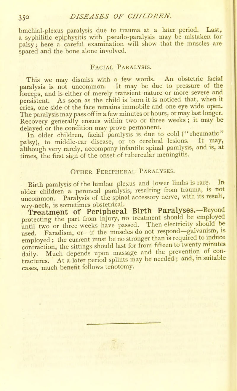 35° brachial-plexus paralysis due to trauma at a later period. Last, a syphilitic epiphysitis with pseudo-paralysis may be mistaken, for palsy; here a careful examination will show that the muscles are spared and the bone alone involved. Facial Paralysis. This we may dismiss with a few words. An obstetric facial paralysis is not uncommon. It may be due to pressure of the forceps, and is either of merely transient nature or more seveie and persistent. As soon as the child is born it is noticed that, when it cries, one side of the face remains immobile and one eye wide open. The paralysis may pass off in a few minutes or hours, or may last longer. Recovery generally ensues within two or three weeks ; it may be delayed or the condition may prove permanent. In older children, facial paralysis is due to cold ( rheumatic palsy), to middle-ear disease, or to cerebral lesions. It may, although very rarely, accompany infantile spinal paralysis, and is, at times, the first sign of the onset of tubercular meningitis. Other Peripheral Paralyses. Birth paralysis of the lumbar plexus and lower limbs is rare. In older children a peroneal paralysis, resulting from trauma, is not uncommon. Paralysis of the spinal accessory nerve, with its result, wry-neck, is sometimes obstetrical. Treatment of Peripheral Birth Paralyses.—Beyond protecting the part from injury, no treatment should be employed until two or three weeks have passed. Then electricity should be used. Faradism, or—if the muscles do not respond—galvanism, is employed ; the current must be no stronger than is required to induce contraction, the sittings should last for from fifteen to twenty minutes daily. Much depends upon massage and the prevention of con- tractures. At a later period splints may be needed ; and, in suitable cases, much benefit follows tenotomy.