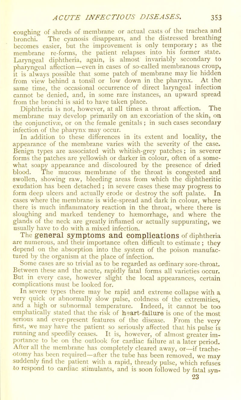 coughing of shreds of membrane or actual casts of the trachea and bronchi. The cyanosis disappears, and the distressed breathing becomes easier, but the improvement is only temporary; as the membrane re-fonns, the patient relapses into his former state. Laryngeal diphtheria, again, is almost invariably secondary to pharyngeal affection—even in cases of so-called membranous croup, it is always possible that some patch of membrane may lie hidden from view behind a tonsil or low down in the pharynx. At the same time, the occasional occurrence of direct laryngeal infection cannot be denied, and, in some rare instances, an upward spread from the bronchi is said to have taken place. Diphtheria is not, however, at all times a throat affection. The memlarane may develop primarily on an excoriation of the skin, on the conjunctiva;, or on the female genitals ; in such cases secondary infection of the pharynx may occur. In addition to these differences in its extent and locality, the appearance of the membrane varies with the severity of the case. Benign types are associated with whitish-grey patches; in severer forms the patches are yellowish or darker in colour, often of a some- what soapy appearance and discoloured by the presence of dried blood. The mucous membrane of the throat is congested and swollen, showing raw, bleeding areas from which the diphtheritic exudation has been detached; in severe cases these may progress to form deep ulcers and actually erode or destroy the soft palate. In cases where the membrane is wide-spread and dark in colour, where there is much inflammatory reaction in the throat, where there is sloughing and marked tendency to hemorrhage, and where the glands of the neck are greatly inflamed or actually suppurating, we usually have to do with a mixed infection. The general symptoms and complications of diphtheria are numerous, and their importance often difficult to estimate ; they depend on the absorption into the system of the poison manufac- tured by the organism at the place of infection. Some cases are so trivial as to be regarded as ordinary sore-throat. Between these and the acute, rapidly fatal forms all varieties occur. But in every case, however slight the local appearances, certain complications must be looked for. In severe types there may be rapid and extreme collapse with a very quick or abnormally slow pulse, coldness of the extremities, and a high or subnormal temperature. Indeed, it cannot be too emphatically stated that the risk of heart-failure is one of the most serious and ever-present features of the disease. From the very- first, we may have the patient so seriously affected that his pulse is running and speedily ceases. It is, however, of almost greater im- portance to be on the outlook for cardiac failure at a later period. After all the membrane has completely cleared away, or—if trache- otomy has been required—after the tube has been removed, we may suddenly find the patient with a rapid, thready pulse, which refuses io respond to cardiac stimulants, and is soon followed by fatal syn- 23