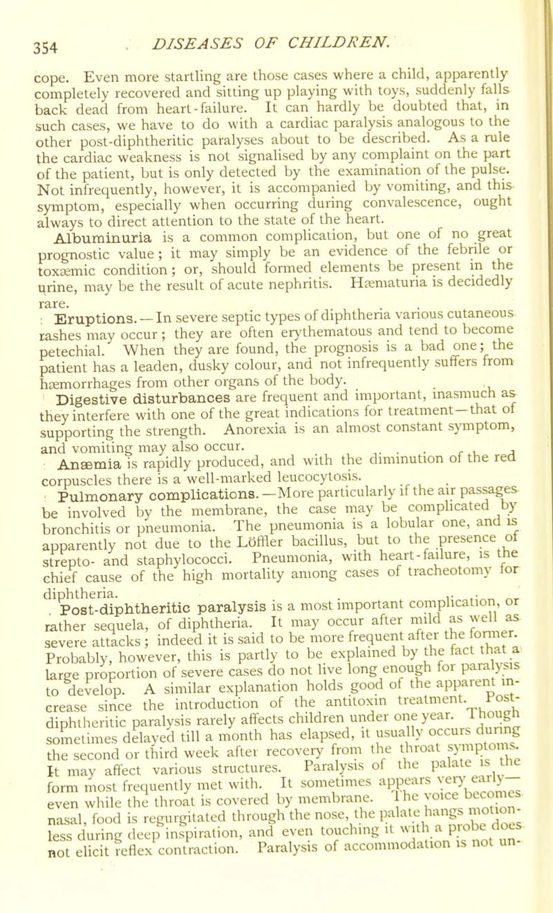 cope. Even more startling are those cases where a child, apparently completely recovered and sitting up playing with toys, suddenly falls back dead from heart-failure. It can hardly be doubted that, in such cases, we have to do with a cardiac paralysis analogous to the other post-diphtheritic paralyses about to be described. As a rule the cardiac weakness is not signalised by any complaint on the part of the patient, but is only detected by the examination of the pulse. Not infrequently, however, it is accompanied by vomiting, and this symptom, especially when occurring during convalescence, ought always to direct attention to the state of the heart. Albuminuria is a common complication, but one of no great prognostic value ; it may simply be an evidence of the febrile or toxemic condition; or, should formed elements be present in the urine, may be the result of acute nephritis. Hfematuria is decidedly rare. : Eruptions. — In severe septic types of diphthena vanous cutaneous rashes may occur ; they are often erj'thematous and tend to become petechial. When they are found, the prognosis is a bad one; the patient has a leaden, dusky colour, and not infrequently suffers from hemorrhages from other organs of the body. Digestive disturbances are frequent and important, inasmuch as they interfere with one of the great indications for treatment—that of supporting the strength. Anorexia is an almost constant symptom, and vomiting may also occur. . c \. a Ansemia is rapidly produced, and with the diminution of the red corpuscles there is a well-marked leucocytosis. Pulmonary complicationa. —More particularly if the air passages be involved by the membrane, the case may be comphcated by bronchitis or pneumonia. The pneumonia is a lobular one, and is apparently not due to the LOffler bacillus, but to the presence of strepto- and staphylococci. Pneumonia, with heart-failure, is the chief cause of the high mortality among cases of tracheotomy tor Post-diphtheritic paralysis is a most important complication, or rather sequela, of diphtheria. It may occur after mild as well as severe attacks ; indeed it is said to be more frequent after the fonner Probably, however, this is partly to be explained by the fact that a large proportion of severe cases do not live long enough for paraly sis to develop. A similar explanation holds good of the apparent in- crease since the introduction of the antitoxin treatment. Post- diphtheritic paralysis rarely affects children under one year. Though sometimes delayed till a month has elapsed, it usually occurs dunng the second or third week after recover)- from the throat symptoms k may affect various structures. Paralysis of the palate is the form most frequently met with. It sometimes appears ^^^'^^J^y- even while the throat is covered by membrane. he voice becomes nasal, food is regurgitated through the nose, the palate hangs motion- less during deep inspiration, and even touching U ^^.th a probe does not elicit Keflex contraction. Paralysis of accommodation is not un-