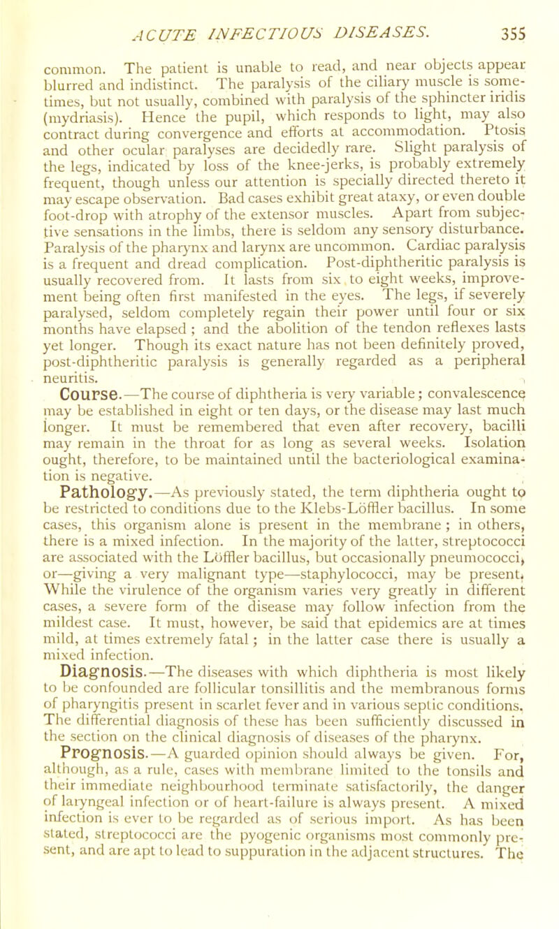 common. The patient is unable to read, and near objects appeal blurred and indistinct. The paralysis of the ciliary muscle is some- times, but not usually, combined with paralysis of the sphincter iridis (mydriasis). Hence the pupil, which responds to light, may also contract during convergence and efforts at accommodation. Ptosis and other ocular paralyses are decidedly rare. Slight paralysis of the legs, indicated by loss of the knee-jerks, is probably extremely frequent, though unless our attention is specially directed thereto it may escape observation. Bad cases exhibit great ataxy, or even double foot-drop with atrophy of the extensor muscles. Apart from subjec- tive sensations in the limbs, there is seldom any sensory disturbance. Paralysis of the phaiynx and laiynx are uncommon. Cardiac paralysis is a frequent and dread complication. Post-diphtheritic paralysis is usually recovered from. It lasts from six to eight weeks, improve- ment being often first manifested in the eyes. The legs, if severely paralysed, seldom completely regain their power until four or six months have elapsed ; and the abolition of the tendon reflexes lasts yet longer. Though its exact nature has not been definitely proved, post-diphtheritic paralysis is generally regarded as a peripheral neuritis. i Course.—The course of diphtheria is very variable; convalescence may be established in eight or ten days, or the disease may last much longer. It must be remembered that even after recovery, bacilli may remain in the throat for as long as several weeks. Isolation ought, therefore, to be maintained until the bacteriological examina- tion is negative. Pathology.—As previously stated, the term diphtheria ought tp be restricted to conditions due to the Klebs-LofBer bacillus. In some cases, this organism alone is present in the membrane ; in others, there is a mixed infection. In the majority of the latter, streptococci are associated with the Loffler bacillus, but occasionally pneumococcij or—giving a very malignant type—staphylococci, may be present^ While the virulence of the organism varies very greatly in different cases, a severe form of the disease may follow infection from the mildest case. It must, however, be said that epidemics are at times mild, at times extremely fatal; in the latter case there is usually a mixed infection. Diag'nOSis.—The diseases with which diphtheria is most likely to be confounded are follicular tonsillitis and the membranous forms of pharyngitis present in scarlet fever and in various septic conditions. The differential diagnosis of these has been sufficiently discussed in the section on the clinical diagnosis of diseases of the pharynx. Prognosis.—A guarded opinion should always be given. For, although, as a rule, cases with membrane limited to the tonsils and their immediate neighbourhood terminate satisfactorily, the danger of laiyngeal infection or of heart-failure is always present. A mixed infection is ever to be regarded as of serious import. As has been stated, streptococci are the pyogenic organisms most commonly pre-l sent, and are apt to lead to suppuration in the adjacent structures.' The