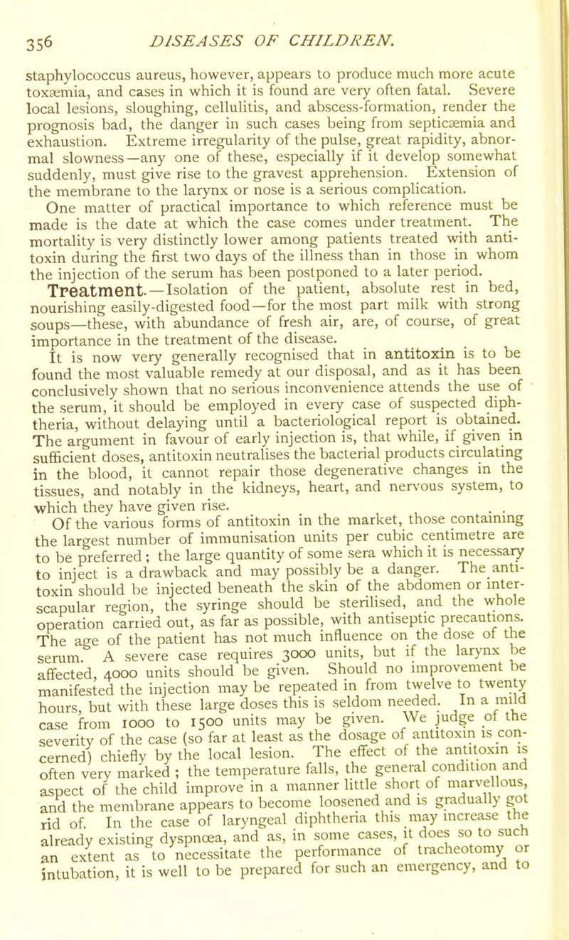 staphylococcus aureus, however, appears to produce much more acute toxaemia, and cases in which it is found are very often fatal. Severe local lesions, sloughing, celluhtis, and abscess-formation, render the prognosis bad, the danger in such cases being from septicaemia and exhaustion. Extreme irregularity of the pulse, great rapidity, abnor- mal slowness—any one of these, especially if it develop somewhat suddenly, must give rise to the gravest apprehension. Extension of the meml3rane to the larynx or nose is a serious complication. One matter of practical importance to which reference must be made is the date at which the case comes under treatmeiit. The mortahty is very distinctly lower among patients treated with anti- toxin during the first two days of the illness than in those in whom the injection of the serum has been postponed to a later period. Treatment.—Isolation of the patient, absolute rest in bed, nourishing easily-digested food—for the most part milk with strong soups—these, with abundance of fresh air, are, of course, of great importance in the treatment of the disease. It is now very generally recognised that in antitoxin is to be found the most valuable remedy at our disposal, and as it has been conclusively shown that no serious inconvenience attends the use of the serum, it should be employed in every case of suspected diph- theria, without delaying until a bacteriological report is obtained. The argument in favour of early injection is, that while, if given in sufificient doses, antitoxin neutralises the bacterial products circulating in the blood, it cannot repair those degenerative changes in the tissues, and notably in the kidneys, heart, and nervous system, to ■which they have given rise. . . Of the various forms of antitoxin in the market, those contammg the largest number of immunisation units per cubic centimetre are to be preferred ; the large quantity of some sera which it is necessary to inject is a drawback and may possibly be a danger. The anti- toxin should be injected beneath the skin of the abdomen or mter- scapular region, the syringe should be sterilised, and the whole operation carried out, as far as possible, with antiseptic precautions. The age of the patient has not much influence on the dose of the serum. A severe case requires 3000 units, but if the lar>'nx be affected, 4000 units should be given. Should no improvement be manifested the injection may be repeated in from twelve to twenty hours, but with these large doses this is seldom needed. In a mild case from looo to 1500 units may be given. We judge of the severity of the case (so far at least as the dosage of antitoxin is con- cerned) chiefly by the local lesion. The effect of the antitoxin is often very marked ; the temperature falls, the general condition and aspect of the child improve in a manner little short of marvellous, and the membrane appears to become loosened and is gradually got rid of. In the case of laryngeal diphthena this may increase the already existing dyspnoea, and as, in some cases, it does so to such an extent as to necessitate the performance of tracheotomy or intubation, it is well to be prepared for such an emergency, and to