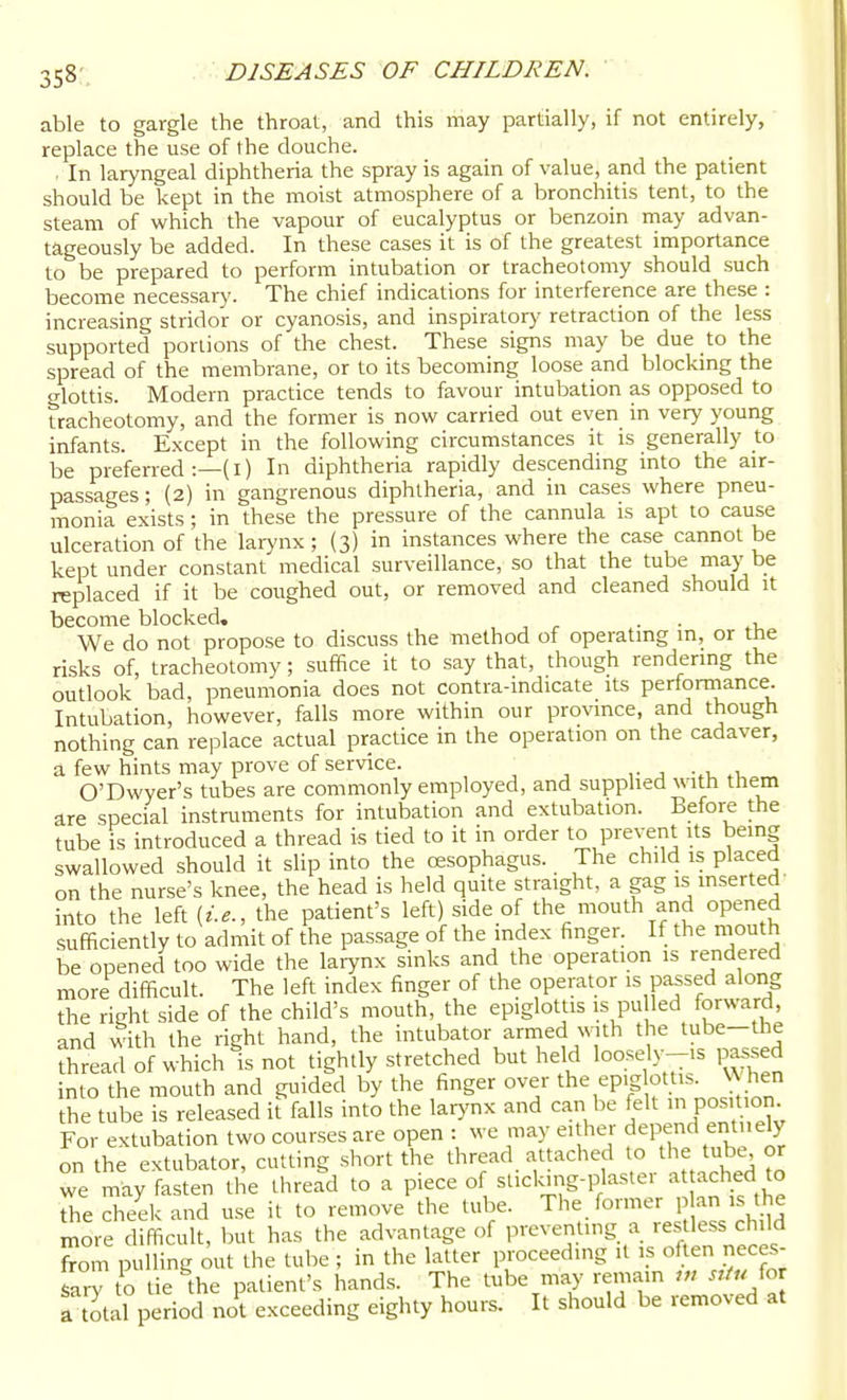 able to gargle the throat, and this may partially, if not entirely, replace the use of the douche. In laryngeal diphtheria the spray is again of value, and the patient should be kept in the moist atmosphere of a bronchitis tent, to the steam of which the vapour of eucalyptus or benzoin may advan- tageously be added. In these cases it is of the greatest importance to be prepared to perform intubation or tracheotomy should such become necessary. The chief indications for interference are these : increasing stridor or cyanosis, and inspirator)' retraction of the less supported portions of the chest. These signs may be due to the spread of the membrane, or to its becoming loose and blockmg the o-lottis. Modern practice tends to favour intubation as opposed to tracheotomy, and the former is now carried out even in very young infants. Except in the following circumstances it is generally to be preferred :—(I) In diphtheria rapidly descending into the air- passages; (2) in gangrenous diphtheria, and in cases where pneu- monia exists ; in these the pressure of the cannula is apt to cause ulceration of the larynx ; (3) in instances where the case cannot be kept under constant medical surveillance, so that the tube maybe replaced if it be coughed out, or removed and cleaned should it become blocked, . . We do not propose to discuss the method of operating in, or the risks of, tracheotomy; suffice it to say that, though rendermg the outlook bad, pneumonia does not contra-indicate its performance. Intubation, however, falls more within our province, and though nothing can replace actual practice in the operation on the cadaver, a few hints may prove of service. ,• j -.u .i, O'Dwyer's tubes are commonly employed, and supplied with them are special instruments for intubation and extubation. Before the tube is introduced a thread is tied to it in order to prevent its being swallowed should it sHp into the cesophagus. The child is placed on the nurse's knee, the head is held quite straight, a gag is mserted' into the left {i.e., the patient's left) side of the mouth and opened sufficiently to admit of the passage of the mdex finger. If the mouth be opened too wide the larynx sinks and the operation is rendered more difficult. The left index finger of the operator is passed along the right side of the child's mouth, the epiglottis is pu led forward, and with the right hand, the intubator armed with the tube-the thread of which is not tightly stretched but held loosely-is passed into the mouth and guided by the finger over the epiglottis, \\hen the tube is released it falls into the larynx and can be felt Posmon. For extubation two courses are open : we may either depend entirely on the extubator, cutting short the thread attached to the tube or we may fasten the thread to a piece of stickMng-plastei at ached to Ae cheek and use it to remove the tube. The former p an is the more difficult, but has the advantage of preventing a ••estless ch,ld from pulling out the tube ; in the latter proceeding it is often neces- farl to tie the patient's hands. The tube may remain ,„ for a t^tal period not exceeding eighty hours. It should be removed at