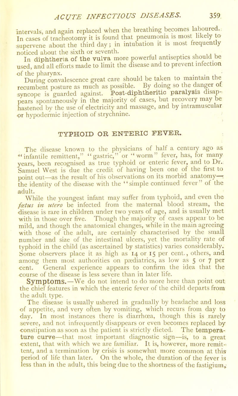Intervals, and again replaced when the breathing becomes laboured.. In cases of tracheotomy it is found that pneumonia is most likely to supervene about the third day; in intubation it is most frequently noticed about the sixth or seventh. _ , , i u In diphtheria of the vulva more powerful antiseptics should be used, and all efforts made to limit the disease and to prevent infection of the pharynx. . . • During convalescence great care should be taken to maintain tiie recumbent posture as much as possible. By doing so the danger ot syncope is guarded against. Post-diphtheritic paralysis disap- pears spontaneously in the majority of cases, but recovery may be hastened by the use of electricity and massage, and by intramuscular or hypodermic injection of strychnine. TYPHOID OR ENTERIC FEVER. : The disease known to the physicians of half a century ago as ^'infantile remittent, gastric, or worm fever, has, for many years, been recognised as true typhoid or enteric fever, and to Dr.; Samuel West is due the credit of having been one of the first to point out—as the result of his observations on its morbid anatomy—; the identity of the disease with the simple continued fever of the adult. While the youngest infant may suffer from typhoid, and even tho fotus in utero be infected from the maternal blood stream, the disease is rare in children under two years of age, and is usually met with in those over five. Though the majority of cases appear to be mild, and though the anatomical changes, while in the main agreeing with those of the adult, are certainly characterised by the small number and size of the intestinal ulcers, yet the mortality rate of typhoid in the child (as ascertained by statistics) varies considerably. Some observers place it as high as 14 or 15 per cent., others, and among them most authorities on paediatrics, as low as 5 or 7 per ■cent. General experience appears to confirm the idea that the ■course of the disease is less severe than in later life. Symptoms.—We do not intend to do more here than point out the chief features in which the enteric fever of the child departs from the adult type. The disease is usually ushered in gradually by headache and loss of appetite, and very often by vomiting, which recurs from day to day. In most instances there is diarrhcea, though this is rarely severe, and not infrequently disappears or even becomes replaced by ■constipation as soon as the patient is strictly dieted. The tempera- ture curve—that most important diagnostic sign—is, to a great extent, that with which wc are familiar. It is, however, more remit-' tent, and a termination by crisis is somewhat more common at this period of life than later. On the whole, the duration of the fever is less than in the adult, this being due to the shortness of the fasligium^