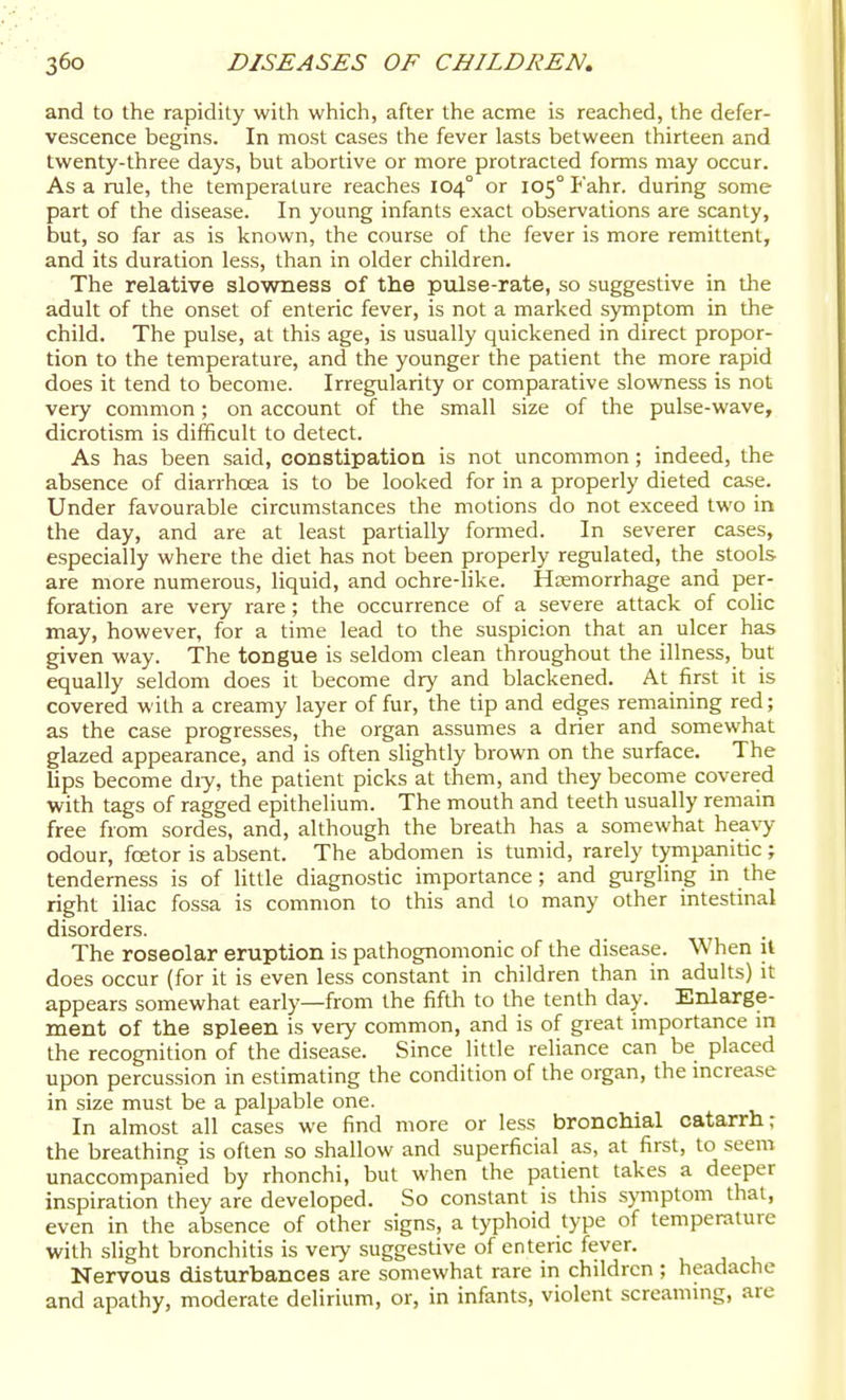 and to the rapidity with which, after the acme is reached, the defer- vescence begins. In most cases the fever lasts between thirteen and twenty-three days, but abortive or more protracted forms may occur. As a rule, the temperature reaches 104° or 105° Fahr. during some part of the disease. In young infants exact observations are scanty, but, so far as is known, the course of the fever is more remittent, and its duration less, than in older children. The relative slowness of the pulse-rate, so suggestive in die adult of the onset of enteric fever, is not a marked symptom in the child. The pulse, at this age, is usually quickened in direct propor- tion to the temperature, and the younger the patient the more rapid does it tend to become. Irregularity or comparative slowness is not very common; on account of the small size of the pulse-wave, dicrotism is difficult to detect. As has been said, constipation is not uncommon; indeed, the absence of diarrhoea is to be looked for in a properly dieted case. Under favourable circumstances the motions do not exceed two in the day, and are at least partially formed. In severer cases, especially where the diet has not been properly regulated, the stools are more numerous, liquid, and ochre-Hke. Haemorrhage and per- foration are very rare ; the occurrence of a severe attack of colic may, however, for a time lead to the suspicion that an ulcer has given way. The tongue is seldom clean throughout the illness, but equally seldom does it become dry and blackened. At first it is covered with a creamy layer of fur, the tip and edges remaining red; as the case progresses, the organ assumes a drier and somewhat glazed appearance, and is often slightly brown on the surface. The lips become dry, the patient picks at them, and they become covered with tags of ragged epithelium. The mouth and teeth usually remain free from sordes, and, although the breath has a somewhat heavy odour, fcetor is absent. The abdomen is tumid, rarely tj^ipanitic; tenderness is of little diagnostic importance ; and gurgling in the right iliac fossa is common to this and to many other intestinal disorders. The roseolar eruption is pathognomonic of the disease. When il does occur (for it is even less constant in children than in adults) it appears somewhat early—from the fifth to the tenth day. Enlarge- ment of the spleen is very common, and is of great importance in the recognition of the disease. Since little reliance can be placed upon percussion in estimating the condition of the organ, the mcrease in size must be a palpable one. In almost all cases we find more or less bronchial catarrh; the breathing is often so shallow and superficial as, at first, to seem unaccompanied by rhonchi, but when the patient takes a deeper inspiration they are developed. So constant is this s>Tnptom that, even in the absence of other signs, a typhoid type of temperature with slight bronchitis is veiy suggestive of enteric fever. Nervous disturbances are somewhat rare in children ; headache and apathy, moderate delirium, or, in infants, violent screammg, are