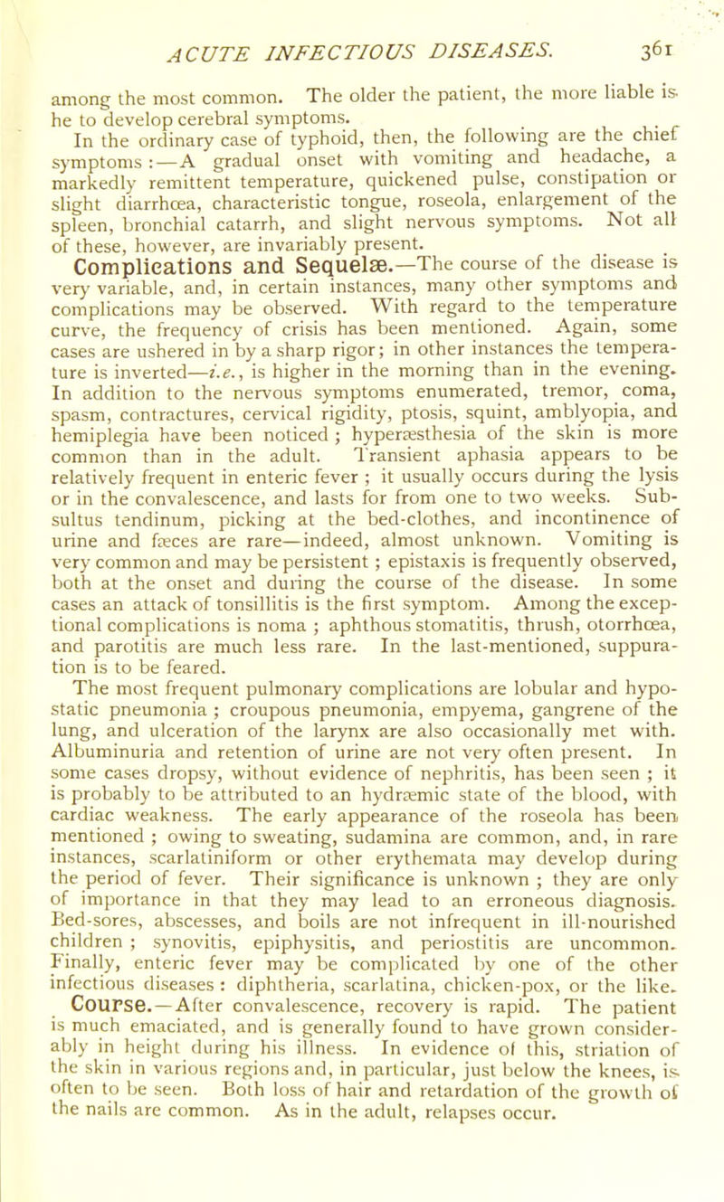 among the most common. The older the patient, the more Hable is he to develop cerebral symptoms. In the ordinary case of typhoid, then, the following are the chief symptoms:—A gradual onset with vomiting and headache, a markedly remittent temperature, quickened pulse, constipation or slight diarrhoea, characteristic tongue, roseola, enlargement of the spleen, bronchial catarrh, and slight nervous symptoms. Not all: of these, however, are invariably present. Complications and Sequelae.—The course of the disease is very variable, and, in certain instances, many other symptoms and complications may be observed. With regard to the temperature curve, the frequency of crisis has been mentioned. Again, some cases are ushered in by a sharp rigor; in other instances the tempera- ture is inverted-—i.e., is higher in the morning than in the evening. In addition to the nervous symptoms enumerated, tremor, _ coma, spasm, contractures, cervical rigidity, ptosis, squint, amblyopia, and hemiplegia have been noticed ; hypersesthesia of the skin is more common than in the adult. Transient aphasia appears to be relatively frequent in enteric fever ; it usually occurs during the lysis or in the convalescence, and lasts for from one to two weeks. Sub- sultus tendinum, picking at the bed-clothes, and incontinence of urine and freces are rare—indeed, almost unknown. Vomiting is very common and may be persistent; epistaxis is frequently observed, both at the onset and during the course of the disease. In some cases an attack of tonsillitis is the first symptom. Among the excep- tional complications is noma ; aphthous stomatitis, thiush, otorrhoea, and parotitis are much less rare. In the last-mentioned, suppura- tion is to be feared. The most frequent pulmonaiy complications are lobular and hypo- static pneumonia ; croupous pneumonia, empyema, gangrene of the lung, and ulceration of the larynx are also occasionally met with. Albuminuria and retention of urine are not very often present. In some cases dropsy, without evidence of nephritis, has been seen ; it is probably to be attributed to an hydraemic state of the blood, with cardiac weakness. The early appearance of the roseola has been mentioned ; owing to sweating, sudamina are common, and, in rare instances, scarlatiniform or other erythemata may develop during the period of fever. Their significance is unknown ; they are only of importance in that they may lead to an erroneous diagnosis. Bed-sores, abscesses, and boils are not infrequent in ill-nourished children ; synovitis, epiphysitis, and periostitis are uncommon. Finally, enteric fever may be complicated by one of the other infectious diseases : diphtheria, scarlatina, chicken-pox, or the like. Course.—After convalescence, recovery is rapid. The patient is much emaciated, and is generally found to have grown consider- ably in height during his illness. In evidence of this, .striation of the skin in various regions and, in particular, just below the knees, i.s often to be seen. Both loss of hair and retardation of the growth o£ the nails are common. As in the adult, relapses occur.