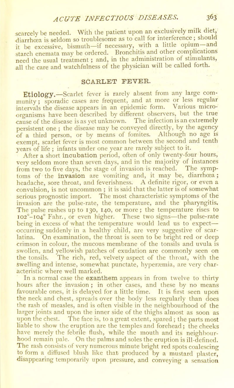 scarcely be needed. With the patient upon an exclusively milk diet, diarrhoea is seldom so troublesome as to call for interference; should it be excessive, bismuth—if necessary, with a little opium—and starch enemata may be ordered. Bronchitis and other complications need the usual treatment ; and, in the administration of stimulants, all the care and watchfulness of the physician will be called forth. SCARLET FEVER. Etiology.—Scarlet fever is rarely absent from any large com- munity ; sporadic cases are frequent, and at more or less regular intervals the disease appears in an epidemic forai. Various micro- organisms have been described by diiferent observers, but the tme cause of the disease is as yet unknown. The infection is an extremely persistent one ; the disease may be conveyed directly, by the agency of a third person, or by means of fomites. Although no age is exempt, scarlet fever is most common between the second and tenth years of life ; infants under one year are rarely subject to it. After a short incubation period, often of only twenty-fotir hours, very seldom more than seven days, and in the majority of instances from two to five days, the stage of invasion is reached. The symp- toms of the invasion are vomiting and, it may be, diarrhoea; headache, sore throat, and feverishness. A definite rigor, or even a convulsion, is not uncommon ; it is said that the latter is of somewhat serious prognostic import. The most characteristic symptoms of the invasion are the pulse-rate, the temperature, and the pharyngitis. The pulse rushes up to 130, 140, or more ; the temperature rises to I02°-I04° Fahr., or even higher. These two signs—the pulse-rate being in excess of what the temperature would lead us to expect— occurring suddenly in a healthy child, are very suggestive of scar- latina. On examination, the throat is seen to be bright red or deep crimson in colour, the mucous membrane of the tonsils and uvula is swollen, and yellowish patches of exudation are commonly seen on the tonsils. The rich, red, velvety aspect of the throat, with the swelling and intense, somewhat punctate, hypercemia, are very char- acteristic where well marked. In a normal case the exanthem appears in from twelve to thirty hours after the invasion ; in other cases, and these by no means favourable ones, it is delayed for a little time. It is first seen upon the neck and chest, spreads over the body less regularly than does the rash of measles, and is often visible in the neighbourhood of the larger joints and upon the inner side of the thighs almost as soon as upon the chest. The face is, to a great extent, spared ; the parts most liable to show the eruption are the temples and forehead ; the cheeks have merely the febrile flush, while the mouth and its neighliour- hood remain pale. On the palms and soles the eruption is ill-defined. The rash consists of very numerous minute bright red spots coalescing to form a diffused blush like that produced by a mustard plaster, disappearing temporarily upon pressure, and conveying a sensation