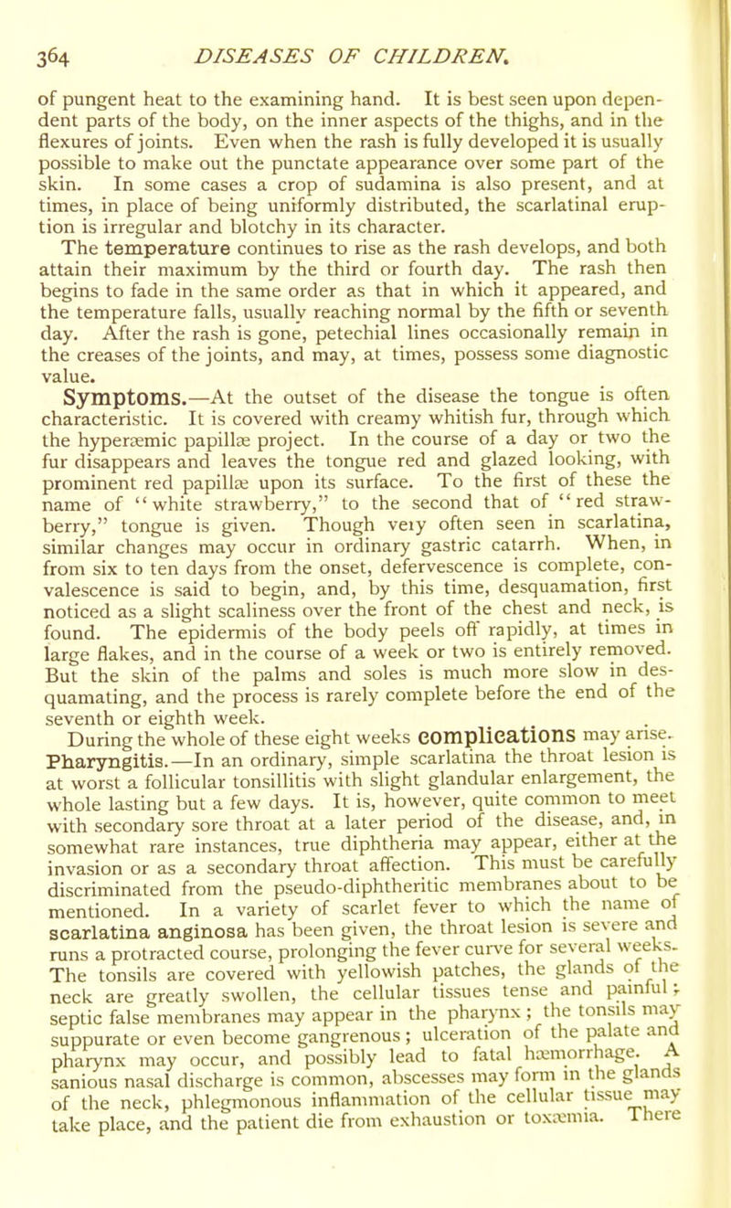 of pungent heat to the examining hand. It is best seen upon depen- dent parts of the body, on the inner aspects of the thighs, and in tlie flexures of joints. Even when the rash is fully developed it is usually possible to make out the punctate appearance over some part of the skin. In some cases a crop of sudamina is also present, and at times, in place of being uniformly distributed, the scarlatinal erup- tion is irregular and blotchy in its character. The temperature continues to rise as the rash develops, and both attain their maximum by the third or fourth day. The rash then begins to fade in the same order as that in which it appeared, and the temperature falls, usually reaching normal by the fifth or seventh day. After the rash is gone, petechial lines occasionally remain in the creases of the joints, and may, at times, possess some diagnostic value. Symptoms.—At the outset of the disease the tongue is often characteristic. It is covered with creamy whitish fur, through which the hypersemic papillee project. In the course of a day or two the fur disappears and leaves the tongue red and glazed looking, with prominent red papillee upon its surface. To the first of these the name of white strawberry, to the second that of  red straw- berry, tongue is given. Though veiy often seen in scarlatina, similar changes may occur in ordinary gastric catarrh. When, in from six to ten days from the onset, defervescence is complete, con- valescence is said to begin, and, by this time, desquamation, first noticed as a slight scaliness over the front of the chest and neck, is found. The epidermis of the body peels oft' rapidly, at times m large flakes, and in the course of a week or two is entirely removed. But the skin of the palms and soles is much more slow in des- quamating, and the process is rarely complete before the end of the seventh or eighth week. During the whole of these eight weeks eomplications may arise. Pharyngitis.—In an ordinary, simple scarlatina the throat lesion is at worst a follicular tonsillitis with slight glandular enlargement, the whole lasting but a few days. It is, however, quite common to meet with .secondary sore throat at a later period of the disease, and, in somewhat rare instances, true diphtheria may appear, either at the invasion or as a secondary throat affection. This must be carefully discriminated from the pseudo-diphtheritic membranes about to be mentioned. In a variety of scarlet fever to which the name of scarlatina anginosa has been given, the throat lesion is severe and runs a protracted course, prolonging the fever curve for several weeks. The tonsils are covered with yellowish patches, the glands of the neck are greatly swollen, the cellular tissues tense and painful^ septic false membranes may appear in the pharynx ; the tonsils may suppurate or even become gangrenous ; ulceration of the palate and pharynx may occur, and possibly lead to fatal hemorrhage. A sanious nasal discharge is common, abscesses may form in the glands of the neck, phlegmonous inflammation of the cellular tissue may take place, and the patient die from exhaustion or toxKiiiia. 1 here