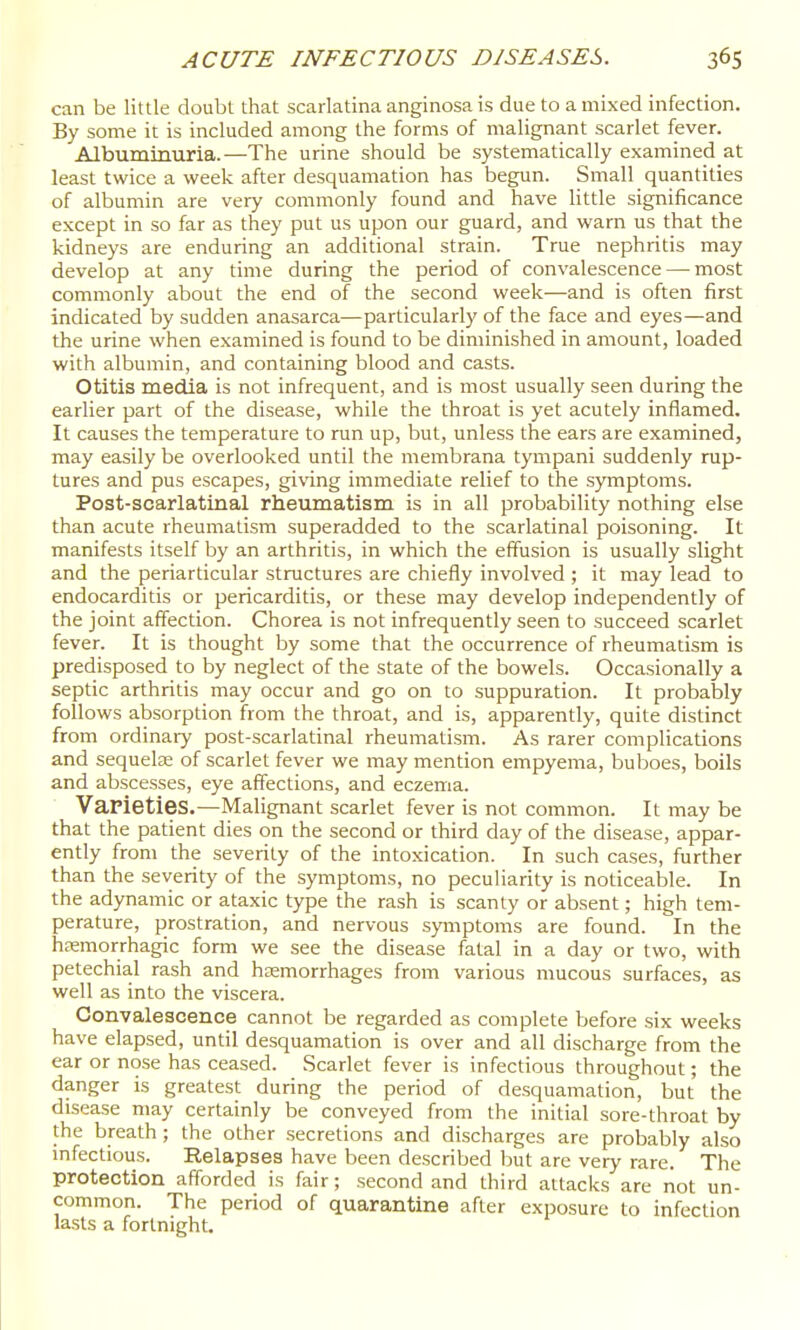 can be little doubt that scarlatina anginosa is due to a mixed infection. By some it is included among the forms of malignant scarlet fever. Albuminuria.—The urine should be systematically examined at least twice a week after desquamation has begun. Small quantities of albumin are very commonly found and have little significance except in so far as they put us upon our guard, and warn us that the kidneys are enduring an additional strain. True nephritis may develop at any time during the period of convalescence — most commonly about the end of the second week—and is often first indicated by sudden anasarca—particularly of the face and eyes—and the urine when examined is found to be diminished in amount, loaded with albumin, and containing blood and casts. Otitis media is not infrequent, and is most usually seen during the earlier part of the disease, while the throat is yet acutely inflamed. It causes the temperature to run up, but, unless the ears are examined, may easily be overlooked until the membrana tympani suddenly rup- tures and pus escapes, giving immediate relief to the symptoms. Post-scarlatinal rheumatism is in all probability nothing else than acute rheumatism superadded to the scarlatinal poisoning. It manifests itself by an arthritis, in which the effusion is usually slight and the periarticular structures are chiefly involved ; it may lead to endocarditis or pericarditis, or these may develop independently of the joint affection. Chorea is not infrequently seen to succeed scarlet fever. It is thought by some that the occurrence of rheumatism is predisposed to by neglect of the state of the bowels. Occasionally a septic arthritis may occur and go on to suppuration. It probably follows absorption from the throat, and is, apparently, quite distinct from ordinary post-scarlatinal rheumatism. As rarer complications and sequelae of scarlet fever we may mention empyema, buboes, boils and abscesses, eye affections, and eczema. VaPietieS.—Malignant scarlet fever is not common. It may be that the patient dies on the second or third day of the disease, appar- ently from the severity of the intoxication. In such cases, further than the severity of the symptoms, no peculiarity is noticeable. In the adynamic or ataxic type the rash is scanty or absent; high tem- perature, prostration, and nervous symptoms are found. In the hemorrhagic form we see the disease fatal in a day or two, with petechial rash and haemorrhages from various mucous surfaces, as well as into the viscera. Convalescence cannot be regarded as complete before six weeks have elapsed, until desquamation is over and all discharge from the ear or nose has ceased. Scarlet fever is infectious throughout; the danger is greatest during the period of desquamation, but the disease may certainly be conveyed from the initial sore-throat by the breath; the other secretions and discharges are probably also infectious. Relapses have been described but are very rare. The protection afforded is fair; second and third attacks are liot un- common. The period of quarantine after exposure to infection lasts a fortnight.