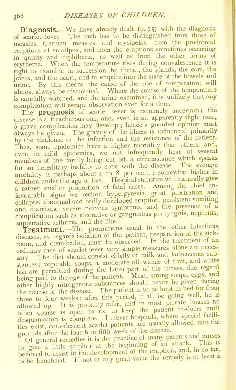 Diagnosis.—We have already dealt (p. 75) witli the diagnosis of scarlet fever. The rash has to be distinguished from those of measles, German measles, and erysipelas, from the prodromal eruptions of smallpox, and from the eruptions sometimes occurring in quinsy and diphtheria, as well as from the other forms of erythema. When the temperature rises during convalescence it is right to examine in succession the throat, the glands, the ears, the joints, and the heart, and to enquire into the state of the bowels arid urine. By this means the cause of the rise of temperature will almost always be discovered. Where the course of the temperature is carefully watched, and the urine examined, it is unlikely that any complication will escape obsei-varion even for a time. The prognosis of scariet fever is extremely uncertam; the disease is a treacherous one, and, even in an apparently slight case, a grave complication may develop ; hence a guarded opinion must always be given. The gravity of the illness is influenced pnmanly by the virulence of the infection and the resistance of the patient Thus, some epidemics have a higher mortality than others, and, even in mild epidemics, we not infrequently hear of several members of one family being cut off, a circumstance which speaks for an hereditary inabilty to cope with the disease. The average mortality is perhaps about 4 to 8 per cent. ; somewhat higher in children under the age of five. Hospital statistics will naturally give a rather smaller proportion of fatal cases. Among the chief un- favourable signs we reckon hyperpyrexia, great prostration and collapse, abnormal and badly developed eruption, persistent vomiting and diarrhosa, severe nervous symptoms, and the presence ot a complicadon such as ulcerative or gangrenous pharyngiUs, nephritis, suppurative arthritis, and the like. • r ^• Treatment.—The precautions usual m the other infectious diseases, as regards isolation of the patient, preparation of the sick- room, and disinfection, must be observed. In the treatment of an ordinary case of scariet fever very simple measures alone are neces- sary The diet should consist chiefly of milk and fannaceous sub- stances; vegetable soups, a moderate allowance of frmt, and white fish are permitted during the latter part of the illness, due regard being paid to the age of the patient. Meat, strong soups, eggs, and other highly nitrogenous substances should never be given dunng the course of the disease. The patient is to be kept m bed for from three to four weeks; after this period, if all be gomg ^ ^11, he is allowed up. It is probably safer, and in most private house, no X course is open to us, to keep the patient --do-s ^^^^^^ desquamation is complete. In fever hospitals, where special facili- ties exist, convalescent scariet padents are usually allowed into the grounds after the fourth or fifth week of the disease. ^ Of general remedies it is the practice of many P^^'f'^. to give a little sulphur at the beginning of an attack. This s believed to assist in the development of the eruption, and in sojar to be beneficial. If not of any great value the lemed) is at least a