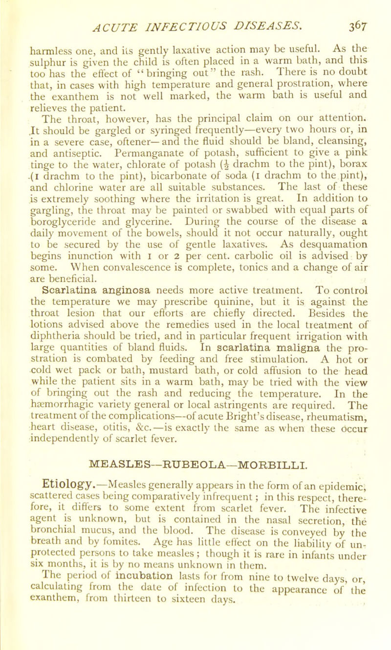 harmless one, and its gently laxative action may be useful. As the sulphur is given the child is often placed in a warm bath, and this too has the effect of bringing out the rash. There is no doubt that, in cases with high temperature and general prostration, where the exanthem is not well marked, the wami bath is useful and relieves the patient. The throat, however, has the principal claim on our attention. .It should be gargled or syringed frequently—every two hours or, in in a severe case, oftener— and the fluid should be bland, cleansing, and antiseptic. Permanganate of potash, sufficient to give a pink tinge to the water, chlorate of potash (| drachm to the pint), borax .(I drachm to the pint), bicarbonate of soda (i drachm to the pint), and chlorine water are all suitable substances. The last of these is extremely soothing where the irritation is great. In addition to gargling, the throat may be painted or swabbed with equal parts of boroglyceride and glycerine. During the course of the disease a daily movement of the bowels, should it not occur naturally, ought to be secured by the use of gentle laxatives. As desquamation begins inunction with I or 2 per cent, carbolic oil is advised by some. When convalescence is complete, tonics and a change of air are beneficial. Scarlatina anginosa needs more active treatment. To control the temperature we may prescribe quinine, but it is against the throat lesion that our efforts are chiefly directed. Besides the lotions advised above the remedies used in the local treatment of diphtheria should be tried, and in particular frequent irrigation with large quantities of bland fluids. In scarlatina maligna the pro- stration is combated by feeding and free stimulation. A hot or cold wet pack or bath, mustard bath, or cold affusion to the head while the patient sits in a warm bath, may be tried with the view of bringing out the rash and reducing the temperature. In the heemorrhagic variety general or local astringents are required. The treatment of the complications—of acute Bright's disease, rheumatism, heart disease, otitis, &c.—is exactly the same as when these bccur independently of scarlet fever. MEASLES—RUBEOLA—MORBILLI. Etiology.—Measles generally appears in the form of an epidemic; scattered cases being comparatively infrequent; in this respect, there- fore, it differs to some extent from scarlet fever. The infective agent is unknown, but is contained in the nasal secretion, the bronchial mucus, and the blood. The disease is conveyed by the breath and by fomites. Age has little effect on the liability of un- protected persons to take measles; though it is rare in infants under six months, it is by no means unknown in them. The period of incubation lasts for from nine to twelve days, or, calculating from the date of infection to the appearance of' the exanthem, from thirteen to sixteen days.