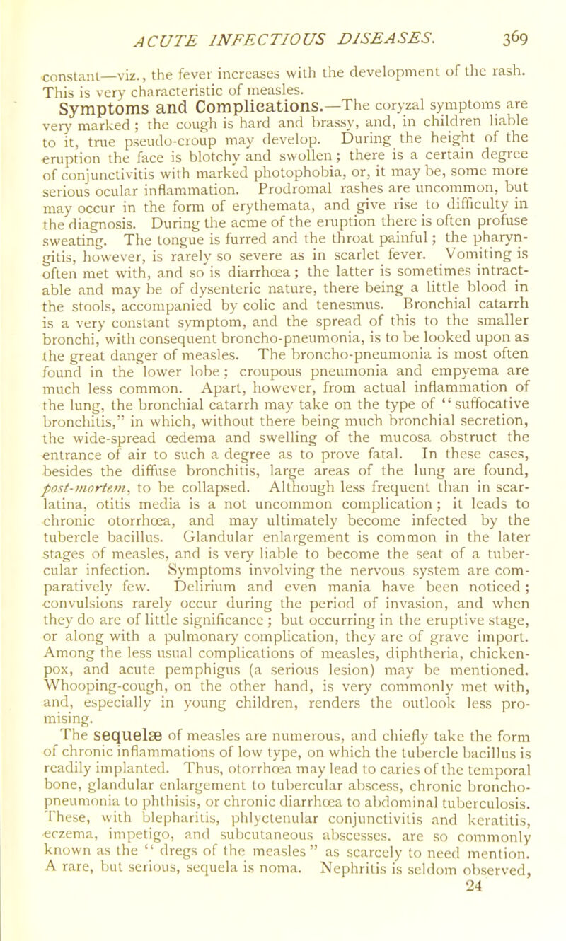 constant—viz., the fever increases with the development of the rash. This is very characteristic of measles. Symptoms and Complications.—The coryzal symptoms are veiy marked ; the cough is hard and brassy, and, in children liable to it, tnie pseudo-croup may develop. During the height of the eruption the face is blotchy and swollen ; there is a certain degree of conjunctivitis with marked photophobia, or, it may be, some more serious ocular inflammation. Prodromal rashes are uncommon, but may occur in the form of erythemata, and give rise to difficulty in the'diagnosis. During the acme of the eruption there is often profuse sweating. The tongue is furred and the throat painful; the pharyn- gitis, however, is rarely so severe as in scarlet fever. Vomiting is often met with, and so'is diarrhcEa; the latter is sometimes intract- able and may be of dysenteric nature, there being a little blood in the stools, accompanied by colic and tenesmus. Bronchial catarrh is a very constant symptom, and the spread of this to the smaller bronchi, with consequent broncho-pneumonia, is to be looked upon as the great danger of measles. The broncho-pneumonia is most often found in the lower lobe ; croupous pneumonia and empyema are much less common. Apart, however, from actual inflammation of the lung, the bronchial catarrh may take on the type of '' suffocative bronchitis, in which, without there being much bronchial secretion, the wide-spread oedema and swelling of the mucosa obstruct the entrance of air to such a degree as to prove fatal. In these cases, besides the diffuse bronchitis, large areas of the lung are found, post-mortem, to be collapsed. Although less frequent than in scar- latina, otitis media is a not uncommon complication ; it leads to chronic otorrhcea, and may ultimately become infected by the tubercle bacillus. Glandular enlargement is common in the later stages of measles, and is very liable to become the seat of a tuber- cular infection. Symptoms involving the nervous system are com- paratively few. Delirium and even mania have been noticed; •convulsions rarely occur during the period of invasion, and when they do are of little significance ; but occurring in the eruptive stage, or along with a pulmonary complication, they are of grave import. Among the less usual complications of measles, diphtheria, chicken- pox, and acute pemphigus (a serious lesion) may be mentioned. Whooping-cough, on the other hand, is very commonly met with, and, especially in young children, renders the outlook less pro- mising. The sequelse of measles are numerous, and chiefly take the form of chronic inflammations of low type, on which the tubercle bacillus is readily implanted. Thus, otorrhcea may lead to caries of the temporal bone, glandular enlargement to tubercular aVjscess, chronic lironcho- pneumonia to phthisis, or chronic diarrhoaa to abdominal tuberculosis. These, with blepharitis, phlyctenular conjunctivitis and keratitis, «czema, impetigo, and sul)cutaneous al)scesses. are so commonly known as the '' dregs of the measles  as scarcely to need mention. A rare, but serious, sequela is noma. Nephritis is seldom observed, 24