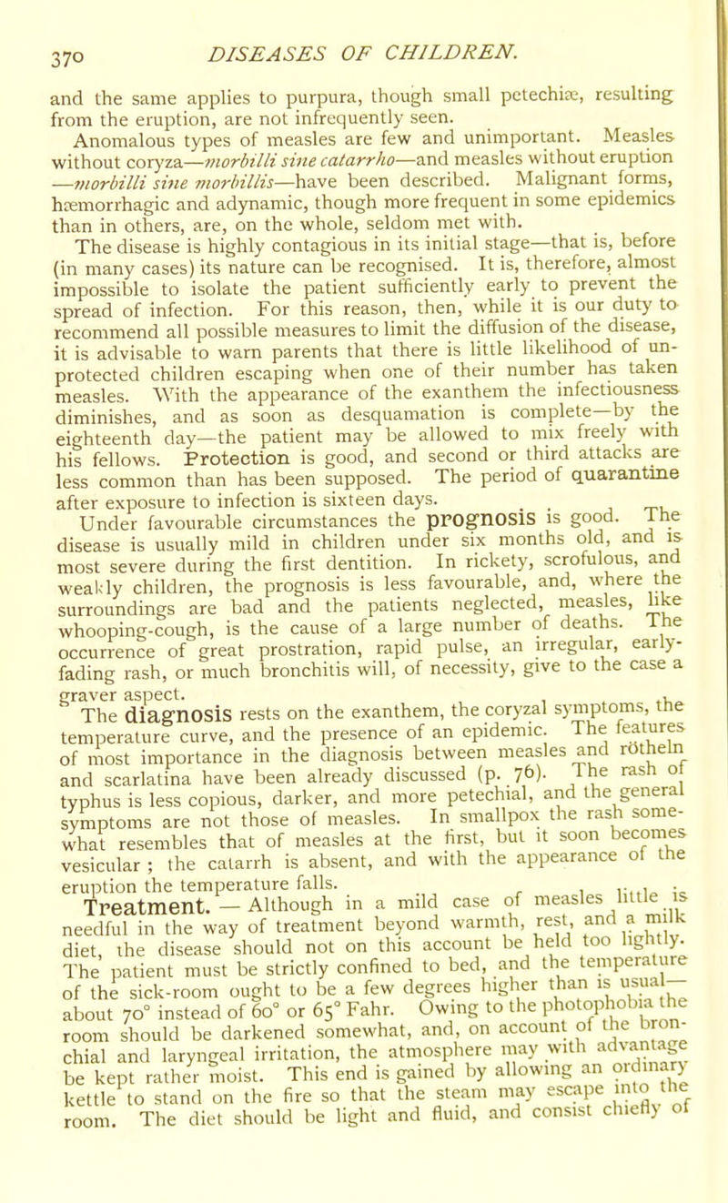 and the same applies to purpura, though small petechise, resulting from the eruption, are not infrequently seen. Anomalous types of measles are few and unimportant. Measles without coryza—t?wrbilli sine catarrho—and measles without eruption —vwrbilli sme morhillis—ha.v& been described. Malignant forms, heemorrhagic and adynamic, though more frequent in some epidemics than in others, are, on the whole, seldom met with. The disease is highly contagious in its initial stage—that is, before (in many cases) its nature can be recognised. It is, therefore, almost impossible to isolate the patient sufficiently early to prevent the spread of infection. For this reason, then, while it is our duty to- recommend all possible measures to limit the diffusion of the disease, it is advisable to warn parents that there is little likelihood of un- protected children escaping when one of their number has taken measles. With the appearance of the exanthem the infectiousness diminishes, and as soon as desquamation is complete—by the eighteenth day—the patient may be allowed to mix freely with his fellows. Protection is good, and second or third attacks are less common than has been supposed. The period of quarantine after exposure to infection is sixteen days. Under favourable circumstances the pPOg-nOSlS is good. Ihe disease is usually mild in children under six months old, and is most severe during the first dentition. In rickety, scrofulous, and weakly children, the prognosis is less favourable, and, where the surroundings are bad and the patients neglected, measles, like whooping-cough, is the cause of a large number of deaths, ihe occurrence of great prostration, rapid pulse, an irregular, early- fading rash, or much bronchitis will, of necessity, give to the case a graver aspect. , The diagnosis rests on the exanthem, the coryzal symptoms, tne temperature curve, and the presence of an epidemic The features of most importance in the diagnosis between measles and rOtheln and scarlatina have been already discussed (p. lb). Ihe rash ot typhus is less copious, darker, and more petechial, and the general symptoms are not those of measles. In smallpox the rash some- what resembles that of measles at the first, but it soon becomes vesicular ; the catarrh is absent, and with the appearance ot the eruption the temperature falls. . Treatment. - Although in a mdd case of measles hide IS needful in the way of treatment beyond warmth, rest and a mi k diet, the disease should not on this account be held too lightly. The patient must be stricdy confined to bed, and the temperature of the sick-room ought to be a few degrees higher than is sua about 70° instead of 60° or 65° Fahr. Owing to the Photophob a the room should be darkened somewhat, and, on account of the bron- chial and laryngeal irritation, the atmosphere may with advanta e be kept rather moist. This end is gained by allowing an o.dinary kettle to stand on the fire so that the steam may escape into the room. The diet should be light and fluid, and consist ch.efl} ot