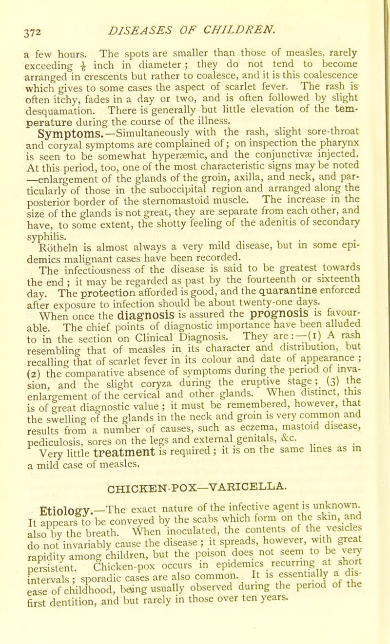 a few hours. The spots are smaller than those of measles, rarely exceeding \ inch in diameter; they do not tend to become arranged in crescents but rather to coalesce, and it is this coalescence which gives to some cases the aspect of scarlet fever. The rash is often itchy, fades in a day or two, and is often followed by slight desquamation. There is generally but little elevation of the tem- perature during the course of the illness. Symptoms.—Simultaneously with the rash, slight sore-throat and coryzal symptoms are complained of; on inspection the pharynx is seen to be somewhat hypersemic, and the conjunctiva injected. At this period, too, one of the most characteristic signs may be noted —enlargement of the glands of the groin, axilla, and neck, and par- ticularly of those in the suboccipital region and arranged along the posterior border of the stemomastoid muscle. The increase in the size of the glands is not great, they are separate from each other, and have, to some extent, the shotty feeling of the adenitis of secondary syphilis. Rotheln is almost always a very mild disease, but m some epi- demics malignant cases have been recorded. The infectiousness of the disease is said to be greatest towards the end ; it may be regarded as past by the fourteenth or sixteenth day. The protection afforded is good, and the quarantine enforced after exposure to infection should be about twenty-one days. When once the diagnosis is assured the prognosis is favour- able. The chief points of diagnostic importance have been alluded to in the section on Clinical Diagnosis. They are: —(i) A rash resembling that of measles in its character and distribution, but recalling that of scarlet fever in its colour and date of appearance ; (2) the comparative absence of symptoms during the period of mva- sion, and the slight coryza during the eruptive stage; (3) the enlargement of the cervical and other glands. When distinct, this is of great diagnostic value ; it must be remembered, however, that the swelling of the glands in the neck and groin is very common and results from a number of causes, such as eczema, mastoid disease, pediculosis, sores on the legs and external genitals, &c. Very little treatment is required ; it is on the same lines as in a mild case of measles. CHICKEN-POX—VARICELLA. EtiolOffV —The exact nature of the infective agent is unknown. It appears to*be conveyed by the scabs which form on the skin, and also by the breath. When inoculated, the contents of the vesicles do not invariably cause the disease ; it spreads, however, with great rapidity among children, but the poison does not seem to be veiy persistent. Chicken-pox occurs m epidemics recurring at short intervals ; sporadic cases are also common. It is essentially a dis- ease of childhood, be«ng usually observed durmg the period of the first dentition, and but rarely in those over ten years.