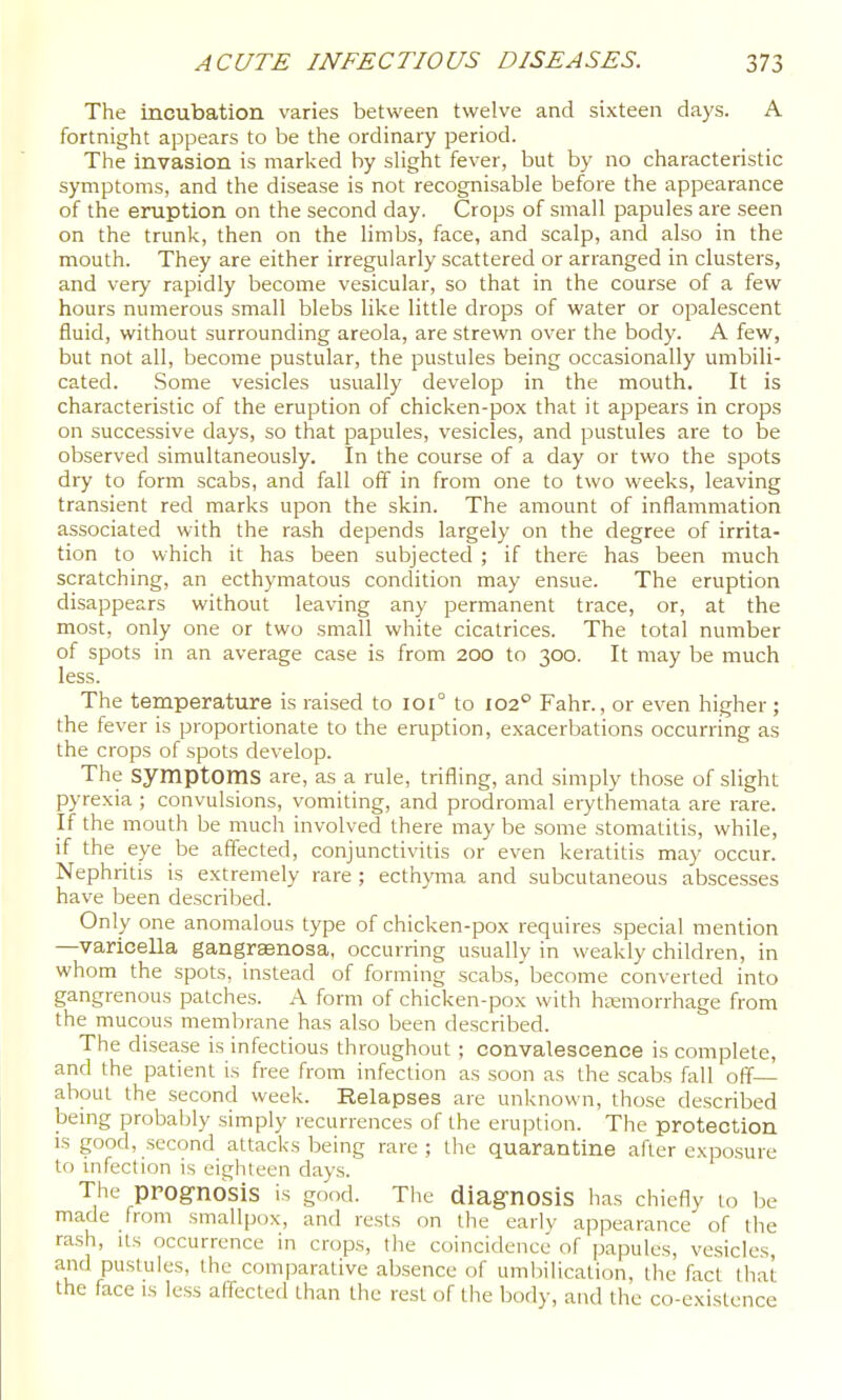 The incubation varies between twelve and sixteen days. A fortnight appears to be the ordinary period. The Invasion is marked by slight fever, but by no characteristic symptoms, and the disease is not recognisable before the appearance of the eruption on the second day. Crops of small papules are seen on the trunk, then on the limbs, face, and scalp, and also in the mouth. They are either irregularly scattered or arranged in clusters, and very rapidly become vesicular, so that in the course of a few hours numerous small blebs like little drops of water or opalescent fluid, without surrounding areola, are strewn over the body. A few, but not all, become pustular, the pustules being occasionally umbili- cated. Some vesicles usually develop in the mouth. It is characteristic of the eruption of chicken-pox that it appears in crops on successive days, so that papules, vesicles, and pustules are to be observed simultaneously. In the course of a day or two the spots dry to form scabs, and fall off in from one to two weeks, leaving transient red marks upon the skin. The amount of inflammation associated with the rash depends largely on the degree of irrita- tion to which it has been subjected ; if there has been much scratching, an ecthymatous condition may ensue. The eruption disappears without leaving any permanent trace, or, at the most, only one or two small white cicatrices. The total number of spots in an average case is from 200 to 300. It may be much less. The temperature is raised to 101° to 102° Fahr., or even higher; the fever is proportionate to the eruption, exacerbations occurring as the crops of spots develop. The symptoms are, as a rule, trifling, and simply those of slight pyrexia ; convulsions, vomiting, and prodromal erythemata are rare. If the mouth be much involved there may be some stomatitis, while, if the eye be affected, conjunctivitis or even keratitis may occur. Nephritis is extremely rare ; ecthyma and subcutaneous abscesses have been described. Only one anomalous type of chicken-pox requires special mention —varicella gangraenosa, occurring usually in weakly children, in whom the spots, instead of forming scabs,'become converted into gangrenous patches. A form of chicken-pox with haemorrhage from the mucous membrane has also been described. The disease is infectious throughout ; convalescence is complete, and the patient is free from infection as soon as the scabs fall off'— about the second week. Relapses are unknown, those described bemg probably simply recurrences of the eruption. The protection IS good, second attacks being rare ; the quarantine after exposure to infection is eighteen days. The prognosis is good. Tiie diagnosis lias chiefly to be made from smallpox, and rests on the early appearance of the rash. Its occurrence in crops, the coincidence of papules, vesicles, and pustules, the comparative absence of umbilication, the fact that the face is less affected than the rest of the body, and the co-existence
