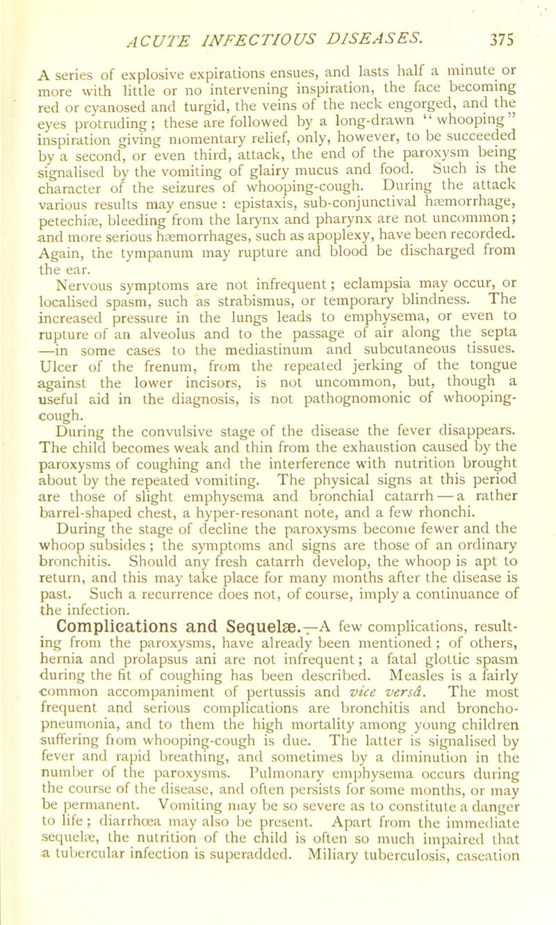 A series of explosive expirations ensues, and lasts half a minute or more with little or no intervening inspiration, the face becommg red or cyanosed and turgid, the veins of the neck engorged, and the eyes protruding; these are followed by a long-drawn whooping inspiration giving momentary relief, only, however, to be succeeded by a second, or even third, attack, the end of the paroxysm being signalised by the vomiting of glairy mucus and food. Such is the character of the seizures of whooping-cough. During the attack various results may ensue : epistaxis, sub-conjunctival hemorrhage, petechia;, bleeding from the larynx and pharynx are not uncommon; and more serious hemorrhages, such as apoplexy, have been recorded. Again, the tympanum may rupture and blood be discharged from the ear. Nervous symptoms are not infrequent; eclampsia may occur, or locahsed spasm, such as strabismus, or temporary blindness. The increased pressure in the lungs leads to emphysema, or even to rupture of an alveolus and to the passage of air along the septa —in some cases to the mediastinum and subcutaneous tissues. Ulcer of the frenum, from the repeated jerking of the tongue against the lower incisors, is not uncommon, but, though a useful aid in the diagnosis, is not pathognomonic of whooping- cough. During the convulsive stage of the disease the fever disappears. The child becomes weak and thin from the exhaustion caused by the paroxysms of coughing and the interference with nutrition brought about by the repeated vomiting. The physical signs at this period are those of slight emphysema and bronchial catarrh-—a rather barrel-shaped chest, a hyper-resonant note, and a few rhonchi. During the stage of decline the paroxysms become fewer and the whoop subsides; the symptoms and signs are those of an ordinary bronchitis. Should any fresh catarrh develop, the whoop is apt to return, and this may take place for many months after the disease is past. Such a recurrence does not, of course, imply a continuance of the infection. Complications and Sequelse.—A few complications, result- ing from the paroxysms, have already been mentioned ; of others, hernia and prolapsus ani are not infrequent; a fatal glottic spasm during the fit of coughing has been described. Measles is a fairly common accompaniment of pertussis and vice versd. The most frequent and serious complications are bronchitis and broncho- pneumonia, and to them the high mortality among young children suffering fiom whooping-cough is due. The latter is signalised by fever and rapid breathing, and sometimes by a diminution in the number of the paroxysms. Pulmonary emphysema occurs during the course of the disease, and often persists for some months, or may be permanent. Vomiting may be so severe as to constitute a danger to life; diarrhoea may also be present. Apart from the immediate sequelte, the nutrition of the child is often so much impaired that a tubercular infection is superadded. Miliary tuberculosis, caseation